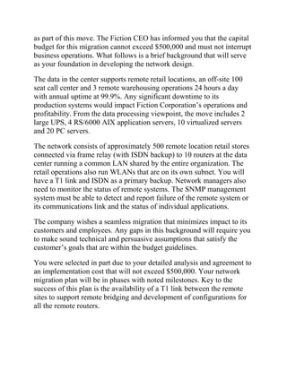 as part of this move. The Fiction CEO has informed you that the capital
budget for this migration cannot exceed $500,000 and must not interrupt
business operations. What follows is a brief background that will serve
as your foundation in developing the network design.
The data in the center supports remote retail locations, an off-site 100
seat call center and 3 remote warehousing operations 24 hours a day
with annual uptime at 99.9%. Any significant downtime to its
production systems would impact Fiction Corporation’s operations and
profitability. From the data processing viewpoint, the move includes 2
large UPS, 4 RS/6000 AIX application servers, 10 virtualized servers
and 20 PC servers.
The network consists of approximately 500 remote location retail stores
connected via frame relay (with ISDN backup) to 10 routers at the data
center running a common LAN shared by the entire organization. The
retail operations also run WLANs that are on its own subnet. You will
have a T1 link and ISDN as a primary backup. Network managers also
need to monitor the status of remote systems. The SNMP management
system must be able to detect and report failure of the remote system or
its communications link and the status of individual applications.
The company wishes a seamless migration that minimizes impact to its
customers and employees. Any gaps in this background will require you
to make sound technical and persuasive assumptions that satisfy the
customer’s goals that are within the budget guidelines.
You were selected in part due to your detailed analysis and agreement to
an implementation cost that will not exceed $500,000. Your network
migration plan will be in phases with noted milestones. Key to the
success of this plan is the availability of a T1 link between the remote
sites to support remote bridging and development of configurations for
all the remote routers.
 