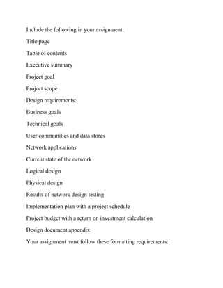 Include the following in your assignment:
Title page
Table of contents
Executive summary
Project goal
Project scope
Design requirements:
Business goals
Technical goals
User communities and data stores
Network applications
Current state of the network
Logical design
Physical design
Results of network design testing
Implementation plan with a project schedule
Project budget with a return on investment calculation
Design document appendix
Your assignment must follow these formatting requirements:
 