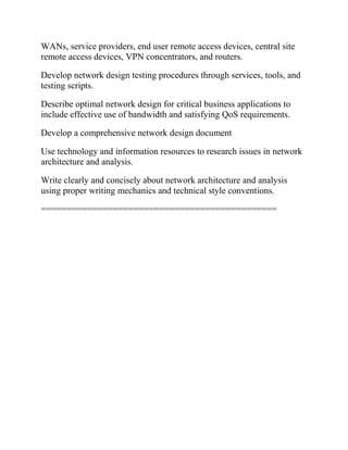 WANs, service providers, end user remote access devices, central site
remote access devices, VPN concentrators, and routers.
Develop network design testing procedures through services, tools, and
testing scripts.
Describe optimal network design for critical business applications to
include effective use of bandwidth and satisfying QoS requirements.
Develop a comprehensive network design document
Use technology and information resources to research issues in network
architecture and analysis.
Write clearly and concisely about network architecture and analysis
using proper writing mechanics and technical style conventions.
==============================================
 