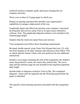 technical acumen to prepare, guide, and assess merging the two
company networks.
Write a two to three (2-3) page paper in which you:
Prepare an opening statement that specifies your organization’s
capabilities to manage a deployment of this size.
Graphically depict and effectively promote your company’s structured
development and services using Visio or its open source alternative
software. Note: The graphically depicted solution is not included in the
required page length.
Explain what the client can expect from your services.
Your assignment must follow these formatting requirements:
Be typed, double spaced, using Times New Roman font (size 12), with
one-inch margins on all sides; citations and references must follow APA
or school-specific format. Check with your professor for any additional
instructions.
Include a cover page containing the title of the assignment, the student’s
name, the professor’s name, the course title, and the date. The cover
page and the reference page are not included in the required assignment
page length.
Include charts or diagrams created in Visio or Dia. The completed
diagrams / charts must be imported into the Word document before the
paper is submitted.
The specific course learning outcomes associated with this assignment
are:
 