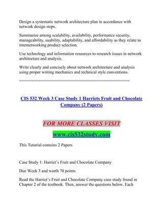 Design a systematic network architecture plan in accordance with
network design steps.
Summarize among scalability, availability, performance security,
manageability, usability, adaptability, and affordability as they relate to
internetworking product selection.
Use technology and information resources to research issues in network
architecture and analysis.
Write clearly and concisely about network architecture and analysis
using proper writing mechanics and technical style conventions.
==============================================
CIS 532 Week 3 Case Study 1 Harriets Fruit and Chocolate
Company (2 Papers)
FOR MORE CLASSES VISIT
www.cis532study.com
This Tutorial contains 2 Papers
Case Study 1: Harriet’s Fruit and Chocolate Company
Due Week 3 and worth 70 points
Read the Harriet’s Fruit and Chocolate Company case study found in
Chapter 2 of the textbook. Then, answer the questions below. Each
 