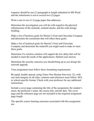 response should be one (1) paragraph in length submitted in MS Word
and the submission is not to exceed two (2) pages.
Write a one to two (1-2) page paper that addresses:
Determine the investigation you will do with regard to the physical
infrastructure of the orchards, orchard shacks, and the cold storage
building.
Make a list of business goals for Harriet’s Fruit and Chocolate Company
and determine the constraints that will affect these goals.
Make a list of technical goals for Harriet’s Fruit and Chocolate
Company and determine the tradeoffs you might need to make to meet
these goals.
Determine if a wireless solution will support the low delay that will be
needed to meet the needs of the applications. Defend your answer.
Determine the security concerns you should bring up as you design the
network upgrade.
Your assignment must follow these formatting requirements:
Be typed, double spaced, using Times New Roman font (size 12), with
one-inch margins on all sides; citations and references must follow APA
or school-specific format. Check with your professor for any additional
instructions.
Include a cover page containing the title of the assignment, the student’s
name, the professor’s name, the course title, and the date. The cover
page and the reference page are not included in the required assignment
page length.
The specific course learning outcomes associated with this assignment
are:
 