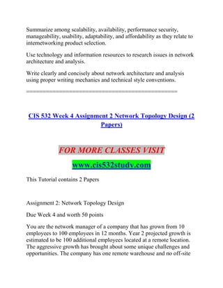 Summarize among scalability, availability, performance security,
manageability, usability, adaptability, and affordability as they relate to
internetworking product selection.
Use technology and information resources to research issues in network
architecture and analysis.
Write clearly and concisely about network architecture and analysis
using proper writing mechanics and technical style conventions.
==============================================
CIS 532 Week 4 Assignment 2 Network Topology Design (2
Papers)
FOR MORE CLASSES VISIT
www.cis532study.com
This Tutorial contains 2 Papers
Assignment 2: Network Topology Design
Due Week 4 and worth 50 points
You are the network manager of a company that has grown from 10
employees to 100 employees in 12 months. Year 2 projected growth is
estimated to be 100 additional employees located at a remote location.
The aggressive growth has brought about some unique challenges and
opportunities. The company has one remote warehouse and no off-site
 