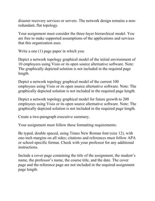 disaster recovery services or servers. The network design remains a non-
redundant, flat topology.
Your assignment must consider the three-layer hierarchical model. You
are free to make supported assumptions of the applications and services
that this organization uses.
Write a one (1) page paper in which you:
Depict a network topology graphical model of the initial environment of
10 employees using Visio or its open source alternative software. Note:
The graphically depicted solution is not included in the required page
length.
Depict a network topology graphical model of the current 100
employees using Visio or its open source alternative software. Note: The
graphically depicted solution is not included in the required page length.
Depict a network topology graphical model for future growth to 200
employees using Visio or its open source alternative software. Note: The
graphically depicted solution is not included in the required page length.
Create a two-paragraph executive summary.
Your assignment must follow these formatting requirements:
Be typed, double spaced, using Times New Roman font (size 12), with
one-inch margins on all sides; citations and references must follow APA
or school-specific format. Check with your professor for any additional
instructions.
Include a cover page containing the title of the assignment, the student’s
name, the professor’s name, the course title, and the date. The cover
page and the reference page are not included in the required assignment
page length.
 