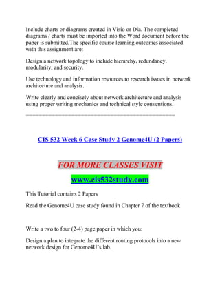 Include charts or diagrams created in Visio or Dia. The completed
diagrams / charts must be imported into the Word document before the
paper is submitted.The specific course learning outcomes associated
with this assignment are:
Design a network topology to include hierarchy, redundancy,
modularity, and security.
Use technology and information resources to research issues in network
architecture and analysis.
Write clearly and concisely about network architecture and analysis
using proper writing mechanics and technical style conventions.
==============================================
CIS 532 Week 6 Case Study 2 Genome4U (2 Papers)
FOR MORE CLASSES VISIT
www.cis532study.com
This Tutorial contains 2 Papers
Read the Genome4U case study found in Chapter 7 of the textbook.
Write a two to four (2-4) page paper in which you:
Design a plan to integrate the different routing protocols into a new
network design for Genome4U’s lab.
 