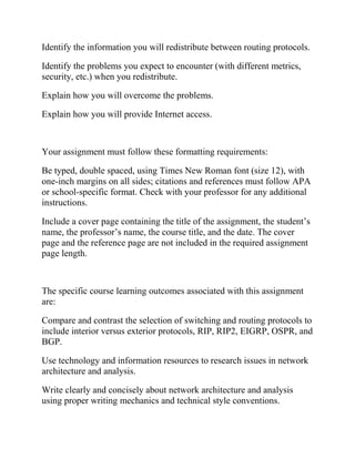 Identify the information you will redistribute between routing protocols.
Identify the problems you expect to encounter (with different metrics,
security, etc.) when you redistribute.
Explain how you will overcome the problems.
Explain how you will provide Internet access.
Your assignment must follow these formatting requirements:
Be typed, double spaced, using Times New Roman font (size 12), with
one-inch margins on all sides; citations and references must follow APA
or school-specific format. Check with your professor for any additional
instructions.
Include a cover page containing the title of the assignment, the student’s
name, the professor’s name, the course title, and the date. The cover
page and the reference page are not included in the required assignment
page length.
The specific course learning outcomes associated with this assignment
are:
Compare and contrast the selection of switching and routing protocols to
include interior versus exterior protocols, RIP, RIP2, EIGRP, OSPR, and
BGP.
Use technology and information resources to research issues in network
architecture and analysis.
Write clearly and concisely about network architecture and analysis
using proper writing mechanics and technical style conventions.
 