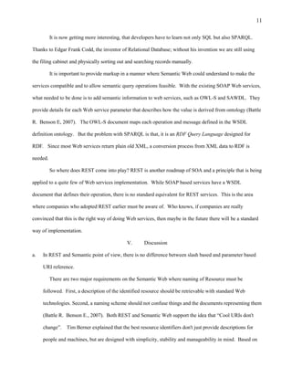 11

          It is now getting more interesting, that developers have to learn not only SQL but also SPARQL.

Thanks to Edgar Frank Codd, the inventor of Relational Database; without his invention we are still using

the filing cabinet and physically sorting out and searching records manually.

          It is important to provide markup in a manner where Semantic Web could understand to make the

services compatible and to allow semantic query operations feasible. With the existing SOAP Web services,

what needed to be done is to add semantic information to web services, such as OWL-S and SAWDL. They

provide details for each Web service parameter that describes how the value is derived from ontology (Battle

R. Benson E, 2007). The OWL-S document maps each operation and message defined in the WSDL

definition ontology. But the problem with SPARQL is that, it is an RDF Query Language designed for

RDF. Since most Web services return plain old XML, a conversion process from XML data to RDF is

needed.

          So where does REST come into play? REST is another roadmap of SOA and a principle that is being

applied to a quite few of Web services implementation. While SOAP based services have a WSDL

document that defines their operation, there is no standard equivalent for REST services. This is the area

where companies who adopted REST earlier must be aware of. Who knows, if companies are really

convinced that this is the right way of doing Web services, then maybe in the future there will be a standard

way of implementation.

                                              V.      Discussion

a.   In REST and Semantic point of view, there is no difference between slash based and parameter based

     URI reference.

          There are two major requirements on the Semantic Web where naming of Resource must be

     followed. First, a description of the identified resource should be retrievable with standard Web

     technologies. Second, a naming scheme should not confuse things and the documents representing them

     (Battle R. Benson E., 2007). Both REST and Semantic Web support the idea that “Cool URIs don't

     change”. Tim Berner explained that the best resource identifiers don't just provide descriptions for

     people and machines, but are designed with simplicity, stability and manageability in mind. Based on
 