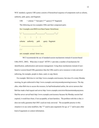 12

W3C standard, a generic URI syntax consists of hierarchical sequence of components such as scheme,

authority, path, query, and fragment.

       URI          = scheme ":" hier-part [“?" query] [“#" fragment]

       The following are two examples URIs and their component parts:

       foo://example.com:8042/over/there?name=ferret#nose

       _/ ______________/_________/ _________/ __/

       |        |        |       |          |

       scheme       authority        path       query fragment

       | _____________________|__

       //                   

       urn: example: animal: ferret: nose

             WC3 recommends the use of standard session mechanisms instead of session-based

URIs (W3C, 2003). What does it mean? HTTP/1.1 provides a number of mechanisms for

identification, authentication and session management. Using these mechanisms instead of user-

based or session-based URIs guarantees than the URIs used to serve resources is truly universal

(allowing, for example, people to share, send, or copy them).

   For example: Bob tries to visit http://www.example.com/resource, but since it's a rainy Monday

morning, he gets redirected to http://www.example.com/rainymondaymorning/resource. The day

after, when Bob tries to access the resource, he had bookmarked earlier, the server answers that

Bob has made a bad request and serves http://www.example.com/error/thisisnotmondayanymore.

Had the server served back http://www.example.com/resource because the Monday session had

expired, it would have been, if not acceptable, at least harmless. The problem with this is that, it

does not really guarantee that URI’s used are truly universal. The acceptable practice in this

situation is to use some modifiers, like "?" used to pass arguments for cgi, or ";" and to pass other

kind of arguments or context information.
 