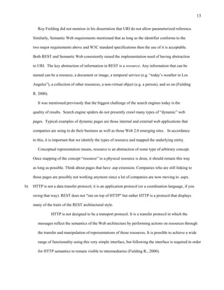 13

        Roy Fielding did not mention in his dissertation that URI do not allow parameterized reference.

     Similarly, Semantic Web requirements mentioned that as long as the identifier conforms to the

     two major requirements above and W3C standard specifications then the use of it is acceptable.

     Both REST and Semantic Web consistently raised the implementation need of having abstraction

     to URI. The key abstraction of information in REST is a resource. Any information that can be

     named can be a resource, a document or image, a temporal service (e.g. “today’s weather in Los

     Angeles”), a collection of other resources, a non-virtual object (e.g. a person), and so on (Fielding

     R. 2000).

        It was mentioned previously that the biggest challenge of the search engines today is the

     quality of results. Search engine spiders do not presently crawl many types of “dynamic” web

     pages. Typical examples of dynamic pages are those internal and external web applications that

     companies are using to do their business as well as those Web 2.0 emerging sites. In accordance

     to this, it is important that we identify the types of resource and mapped the underlying entity.

        Conceptual representation means, resource is an abstraction of some type of arbitrary concept.

     Once mapping of the concept “resource” to a physical resource is done, it should remain this way

     as long as possible. Think about pages that have .asp extension. Companies who are still linking to

     those pages are possibly not working anymore since a lot of companies are now moving to .aspx.

b)   HTTP is not a data transfer protocol; it is an application protocol (or a coordination language, if you

     swing that way). REST does not "run on top of HTTP" but rather HTTP is a protocol that displays

     many of the traits of the REST architectural style.

                 HTTP is not designed to be a transport protocol. It is a transfer protocol in which the

        messages reflect the semantics of the Web architecture by performing actions on resources through

        the transfer and manipulation of representations of those resources. It is possible to achieve a wide

        range of functionality using this very simple interface, but following the interface is required in order

        for HTTP semantics to remain visible to intermediaries (Fielding R., 2000).
 