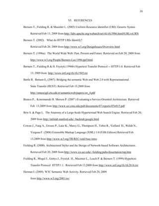 16

                                      VI. REFERENCES

Berners T., Fielding R. & Masinter L. (2005) Uniform Resource Identifier (URI): Generic Syntax.

      Retrieved Feb 13, 2009 from http://labs.apache.org/webarch/uri/rfc/rfc3986.html#URLvsURN

Berners T. (2002). What do HTTP URIs Identify?

      Retrieved Feb 20, 2009 from http://www.w3.org/DesignIssues/Overview.html

Berners T. (1996a). The World Wide Web: Past, Present and Future. Retrieved on Feb 20, 2009 from

      http://www.w3.org/People/Berners-Lee/1996/ppf.html

Berners T., Fielding R & H. Frystyk (1996b) Hypertext Transfer Protocol -- HTTP/1.0. Retrieved Feb

      13, 2009 from http://www.ietf.org/rfc/rfc1945.txt

Battle R. Benson E, (2007). Bridging the semantic Web and Web 2.0 with Representational.

      State Transfer (REST). Retrieved Feb 13,2009 from

      http://omescigil.etu.edu.tr/semanticweb/papers/sw_4.pdf

Bianco P., Kotermanski R. Merson P. (2007 ) Evaluating a Service-Oriented Architecture. Retrieved

      Feb 13,2009 from http://www.sei.cmu.edu/pub/documents/07.reports/07tr015.pdf

Brin S. & Page L. The Anatomy of a Large-Scale Hypertextual Web Search Engine. Retrieved Feb 20,

      2009 from http://infolab.stanford.edu/~backrub/google.html

Cowan J., Fang A., Grosso P., Lanz K., Marcy G., Thompson H., Tobin R., Veillard D., Walsh N.,

      Yergeau F. (2008) Extensible Markup Language (XML) 1.0 (Fifth Edition) Retrieved Feb

      13,2009 from http://www.w3.org/TR/REC-xml/#sec-intro

Fielding R. (2000). Architectural Styles and the Design of Network-based Software Architectures.

      Retrieved Feb 20, 2009 from http://www.ics.uci.edu/~fielding/pubs/dissertation/top.htm

Fielding R., Mogul J., Gettys J., Frystyk H., Masinter L., Leach P. & Berners T. (1999) Hypertext

      Transfer Protocol HTTP/1.1. Retrieved Feb 13,2009 from http://www.ietf.org/rfc/rfc2616.txt

Herman I. (2009). W3C Semantic Web Activity. Retrieved Feb 20, 2009

      from http://www.w3.org/2001/sw/
 