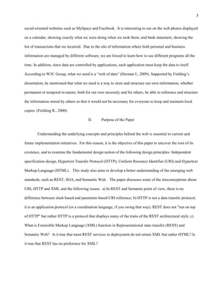 3

social-oriented websites such as MySpace and Facebook. It is interesting to see on the web photos displayed

on a calendar, showing exactly what we were doing when we took them; and bank statement, showing the

list of transactions that we incurred. Due to the silo of information where both personal and business

information are managed by different software, we are forced to learn how to use different programs all the

time. In addition, since data are controlled by applications, each application must keep the data to itself.

According to W3C Group, what we need is a “web of data” (Herman I., 2009). Supported by Fielding’s

dissertation, he mentioned that what we need is a way to store and structure our own information, whether

permanent or temporal in nature, both for our own necessity and for others, be able to reference and structure

the information stored by others so that it would not be necessary for everyone to keep and maintain local

copies. (Fielding R., 2000)

                                          II.      Purpose of the Paper


        Understanding the underlying concepts and principles behind the web is essential to current and

future implementation initiatives. For this reason, it is the objective of this paper to uncover the root of its

existence, and to examine the fundamental design notion of the following design principles: Independent

specification design, Hypertext Transfer Protocol (HTTP), Uniform Resource Identifier (URI) and Hypertext

Markup Language (HTML). This study also aims to develop a better understanding of the emerging web

standards, such as REST, SOA, and Semantic Web. The paper discusses some of the misconceptions about

URI, HTTP and XML and the following issues: a) In REST and Semantic point of view, there is no

difference between slash based and parameter based URI reference; b) HTTP is not a data transfer protocol;

it is an application protocol (or a coordination language, if you swing that way). REST does not "run on top

of HTTP" but rather HTTP is a protocol that displays many of the traits of the REST architectural style; c)

What is Extensible Markup Language (XML) function in Representational state transfer (REST) and

Semantic Web? Is it true that most REST services in deployment do not return XML but rather HTML? Is

it true that REST has no preference for XML?
 