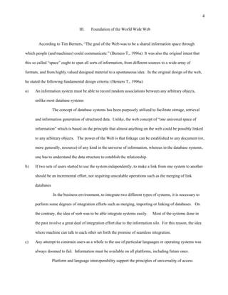 4

                                   III.   Foundation of the World Wide Web


        According to Tim Berners, “The goal of the Web was to be a shared information space through

which people (and machines) could communicate.” (Berners T., 1996a) It was also the original intent that

this so called “space” ought to span all sorts of information, from different sources to a wide array of

formats, and from highly valued designed material to a spontaneous idea. In the original design of the web,

he stated the following fundamental design criteria: (Berners T., 1996a)

a)    An information system must be able to record random associations between any arbitrary objects,

      unlike most database systems

                  The concept of database systems has been purposely utilized to facilitate storage, retrieval

      and information generation of structured data. Unlike, the web concept of “one universal space of

      information” which is based on the principle that almost anything on the web could be possibly linked

      to any arbitrary objects. The power of the Web is that linkage can be established to any document (or,

      more generally, resource) of any kind in the universe of information, whereas in the database systems,

      one has to understand the data structure to establish the relationship.

b)    If two sets of users started to use the system independently, to make a link from one system to another

      should be an incremental effort, not requiring unscalable operations such as the merging of link

      databases

                  In the business environment, to integrate two different types of systems, it is necessary to

      perform some degrees of integration efforts such as merging, importing or linking of databases. On

      the contrary, the idea of web was to be able integrate systems easily.    Most of the systems done in

      the past involve a great deal of integration effort due to the information silo. For this reason, the idea

      where machine can talk to each other set forth the promise of seamless integration.

c)    Any attempt to constrain users as a whole to the use of particular languages or operating systems was

      always doomed to fail. Information must be available on all platforms, including future ones.

                  Platform and language interoperability support the principles of universality of access
 