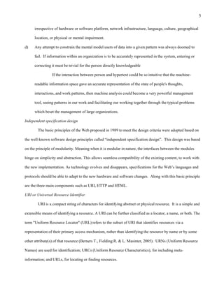 5

      irrespective of hardware or software platform, network infrastructure, language, culture, geographical

      location, or physical or mental impairment.

d)    Any attempt to constrain the mental model users of data into a given pattern was always doomed to

      fail. If information within an organization is to be accurately represented in the system, entering or

      correcting it must be trivial for the person directly knowledgeable

                 If the interaction between person and hypertext could be so intuitive that the machine-

      readable information space gave an accurate representation of the state of people's thoughts,

      interactions, and work patterns, then machine analysis could become a very powerful management

      tool, seeing patterns in our work and facilitating our working together through the typical problems

      which beset the management of large organizations.

Independent specification design

        The basic principles of the Web proposed in 1989 to meet the design criteria were adopted based on

the well-known software design principles called “independent specification design”. This design was based

on the principle of modularity. Meaning when it is modular in nature, the interfaces between the modules

hinge on simplicity and abstraction. This allows seamless compatibility of the existing content, to work with

the new implementation. As technology evolves and disappears, specifications for the Web’s languages and

protocols should be able to adapt to the new hardware and software changes. Along with this basic principle

are the three main components such as URI, HTTP and HTML.

URI or Universal Resource Identifier

        URI is a compact string of characters for identifying abstract or physical resource. It is a simple and

extensible means of identifying a resource. A URI can be further classified as a locator, a name, or both. The

term "Uniform Resource Locator" (URL) refers to the subset of URI that identifies resources via a

representation of their primary access mechanism, rather than identifying the resource by name or by some

other attribute(s) of that resource (Berners T., Fielding R. & L. Masinter, 2005). URNs (Uniform Resource

Names) are used for identification; URCs (Uniform Resource Characteristics), for including meta-

information; and URLs, for locating or finding resources.
 