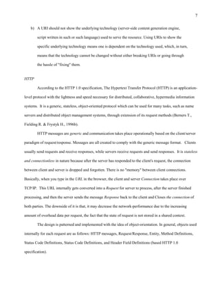 7

    b) A URI should not show the underlying technology (server-side content generation engine,

        script written in such or such language) used to serve the resource. Using URIs to show the

        specific underlying technology means one is dependent on the technology used, which, in turn,

        means that the technology cannot be changed without either breaking URIs or going through

        the hassle of "fixing" them.


HTTP

        According to the HTTP 1.0 specification, The Hypertext Transfer Protocol (HTTP) is an application-

level protocol with the lightness and speed necessary for distributed, collaborative, hypermedia information

systems. It is a generic, stateless, object-oriented protocol which can be used for many tasks, such as name

servers and distributed object management systems, through extension of its request methods (Berners T.,

Fielding R. & Frystyk H., 1996b).

        HTTP messages are generic and communication takes place operationally based on the client/server

paradigm of request/response. Messages are all created to comply with the generic message format. Clients

usually send requests and receive responses, while servers receive requests and send responses. It is stateless

and connectionless in nature because after the server has responded to the client's request, the connection

between client and server is dropped and forgotten. There is no "memory" between client connections.

Basically, when you type in the URL in the browser, the client and server Connection takes place over

TCP/IP. This URL internally gets converted into a Request for server to process, after the server finished

processing, and then the server sends the message Response back to the client and Closes the connection of

both parties. The downside of it is that, it may decrease the network-performance due to the increasing

amount of overhead data per request, the fact that the state of request is not stored in a shared context.

        The design is patterned and implemented with the idea of object-orientation. In general, objects used

internally for each request are as follows: HTTP messages, Request/Response, Entity, Method Definitions,

Status Code Definitions, Status Code Definitions, and Header Field Definitions (based HTTP 1.0

specification).
 
