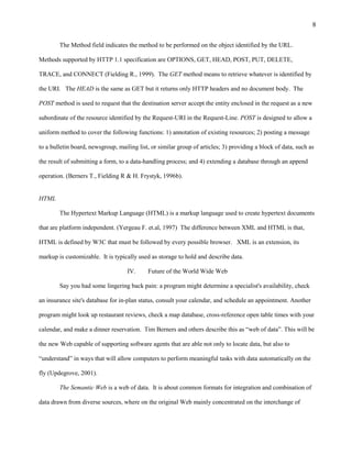 8

        The Method field indicates the method to be performed on the object identified by the URL.

Methods supported by HTTP 1.1 specification are OPTIONS, GET, HEAD, POST, PUT, DELETE,

TRACE, and CONNECT (Fielding R., 1999). The GET method means to retrieve whatever is identified by

the URI. The HEAD is the same as GET but it returns only HTTP headers and no document body. The

POST method is used to request that the destination server accept the entity enclosed in the request as a new

subordinate of the resource identified by the Request-URI in the Request-Line. POST is designed to allow a

uniform method to cover the following functions: 1) annotation of existing resources; 2) posting a message

to a bulletin board, newsgroup, mailing list, or similar group of articles; 3) providing a block of data, such as

the result of submitting a form, to a data-handling process; and 4) extending a database through an append

operation. (Berners T., Fielding R & H. Frystyk, 1996b).


HTML

        The Hypertext Markup Language (HTML) is a markup language used to create hypertext documents

that are platform independent. (Yergeau F. et.al, 1997) The difference between XML and HTML is that,

HTML is defined by W3C that must be followed by every possible browser. XML is an extension, its

markup is customizable. It is typically used as storage to hold and describe data.

                                    IV.     Future of the World Wide Web

        Say you had some lingering back pain: a program might determine a specialist's availability, check

an insurance site's database for in-plan status, consult your calendar, and schedule an appointment. Another

program might look up restaurant reviews, check a map database, cross-reference open table times with your

calendar, and make a dinner reservation. Tim Berners and others describe this as “web of data”. This will be

the new Web capable of supporting software agents that are able not only to locate data, but also to

“understand” in ways that will allow computers to perform meaningful tasks with data automatically on the

fly (Updegrove, 2001).

        The Semantic Web is a web of data. It is about common formats for integration and combination of

data drawn from diverse sources, where on the original Web mainly concentrated on the interchange of
 