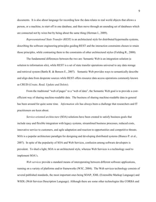9

documents. It is also about language for recording how the data relates to real world objects that allows a

person, or a machine, to start off in one database, and then move through an unending set of databases which

are connected not by wires but by being about the same thing (Herman I., 2009).

        Representational State Transfer (REST) is an architectural style for distributed hypermedia systems,

describing the software engineering principles guiding REST and the interaction constraints chosen to retain

those principles, while contrasting them to the constraints of other architectural styles (Fielding R., 2000).

        The fundamental differences between the two are: Semantic Web is an integration solution (a

solution to information silo), while REST is a set of state transfer operations universal to any data storage

and retrieval system (Battle R. & Benson E., 2007). Semantic Web provides ways to semantically describe

and align data from desperate sources while REST offers resource data access operations commonly known

as CRUD (Create, Read, Update and Delete).

        From the traditional “web of pages” to a “web of data”, the Semantic Web goal is to provide a cost-

efficient way of sharing machine-readable data. The business of sharing machine-readable data in general

has been around for quite some time. Information silo has always been a challenge that researchers and IT

practitioners are keen about.

        Service-oriented architecture (SOA) solutions have been created to satisfy business goals that

include easy and flexible integration with legacy systems, streamlined business processes, reduced costs,

innovative service to customers, and agile adaptation and reaction to opportunities and competitive threats.

SOA is a popular architecture paradigm for designing and developing distributed systems (Bianco P. et al.,

2007). In spite of the popularity of SOA and Web Services, confusion among software developers is

prevalent. To shed a light, SOA is an architectural style, whereas Web Services is a technology used to

implement SOA’s.

        Web services provide a standard means of interoperating between different software applications,

running on a variety of platforms and/or frameworks (W3C, 2004). The Web services technology consists of

several published standards, the most important ones being SOAP, XML (Extensible Markup Language) and

WSDL (Web Services Description Language). Although there are some other technologies like CORBA and
 