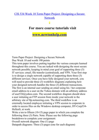 CIS 534 Week 10 Term Paper Project: Designing a Secure
Network
For more course tutorials visit
www.newtonhelp.com
Term Paper Project: Designing a Secure Network
Due Week 10 and worth 190 points
This term paper involves putting together the various concepts learned
throughout this course. You are tasked with designing the most secure
network possible, keeping in mind your goal of supporting three (3)
IT services: email, file transfer (centralized), and VPN. Your first step
is to design a single network capable of supporting there three (3)
different services. Once you have fully designed your network, you
will need to provide three (3) workflow diagrams explaining how
your designed network handles the three (3) different transactions.
The first is an internal user sending an email using his / her corporate
email address to a user on the Yahoo domain with an arbitrary address
of user534@yahoo.com. The second workflow diagram should show
a user initiating an FTP session from inside your network to the
arbitrary site of ftp.netneering.com. The third workflow is an
externally located employee initiating a VPN session to corporate in
order to access files on the Windows desktop computer, DT-Corp534-
HellenS, at work.
Write a ten to fifteen (10-15) page paper in which you complete the
following three (3) Parts. Note: Please use the following page
breakdown to complete your assignment:
Overall network diagram: One (1) page
Datapath diagrams: Three (3) pages (one for each diagram)
 