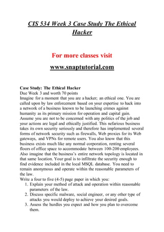 CIS 534 Week 3 Case Study The Ethical
Hacker
For more classes visit
www.snaptutorial.com
Case Study: The Ethical Hacker
Due Week 3 and worth 70 points
Imagine for a moment that you are a hacker; an ethical one. You are
called upon by law enforcement based on your expertise to hack into
a network of a business known to be launching crimes against
humanity as its primary mission for operation and capital gain.
Assume you are not to be concerned with any politics of the job and
your actions are legal and ethically justified. This nefarious business
takes its own security seriously and therefore has implemented several
forms of network security such as firewalls, Web proxies for its Web
gateways, and VPNs for remote users. You also know that this
business exists much like any normal corporation, renting several
floors of office space to accommodate between 100-200 employees.
Also imagine that the business’s entire network topology is located in
that same location. Your goal is to infiltrate the security enough to
find evidence included in the local MSQL database. You need to
remain anonymous and operate within the reasonable parameters of
the law.
Write a four to five (4-5) page paper in which you:
1. Explain your method of attack and operation within reasonable
parameters of the law.
2. Discuss specific malware, social engineer, or any other type of
attacks you would deploy to achieve your desired goals.
3. Assess the hurdles you expect and how you plan to overcome
them.
 