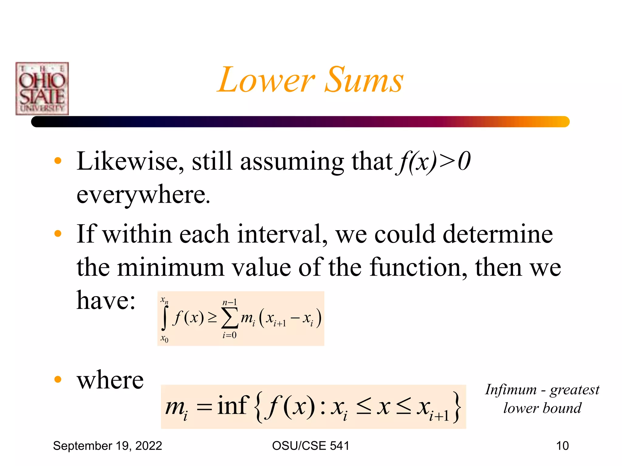 September 19, 2022 OSU/CSE 541 10
Lower Sums
• Likewise, still assuming that f(x)>0
everywhere.
• If within each interval, we could determine
the minimum value of the function, then we
have:
• where
 
0
1
1
0
( )
n
x n
i i i
i
x
f x m x x



 


 
1
inf ( ):
i i i
m f x x x x
  
Infimum - greatest
lower bound
 