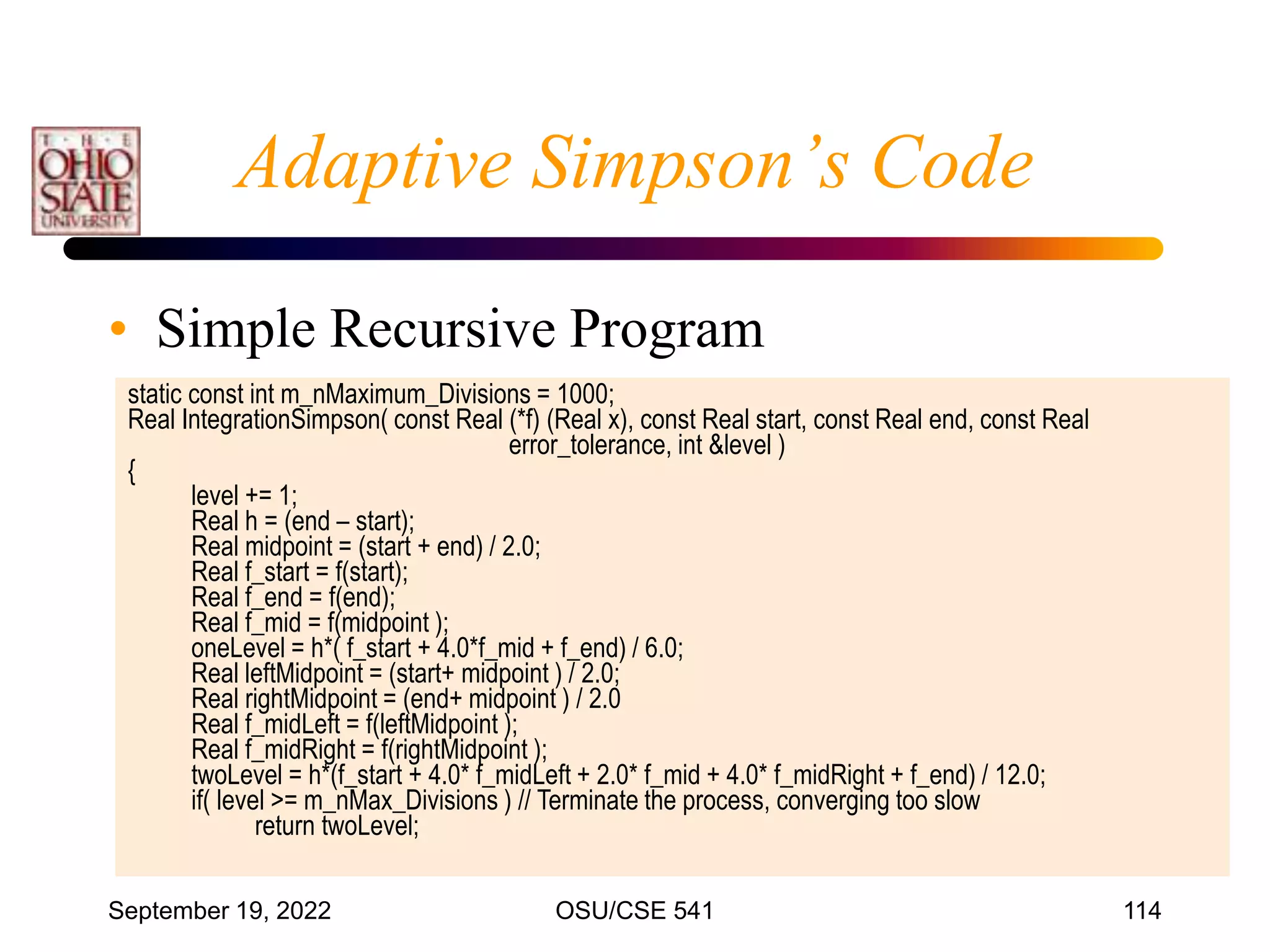 September 19, 2022 OSU/CSE 541 114
Adaptive Simpson’s Code
• Simple Recursive Program
static const int m_nMaximum_Divisions = 1000;
Real IntegrationSimpson( const Real (*f) (Real x), const Real start, const Real end, const Real
error_tolerance, int &level )
{
level += 1;
Real h = (end – start);
Real midpoint = (start + end) / 2.0;
Real f_start = f(start);
Real f_end = f(end);
Real f_mid = f(midpoint );
oneLevel = h*( f_start + 4.0*f_mid + f_end) / 6.0;
Real leftMidpoint = (start+ midpoint ) / 2.0;
Real rightMidpoint = (end+ midpoint ) / 2.0
Real f_midLeft = f(leftMidpoint );
Real f_midRight = f(rightMidpoint );
twoLevel = h*(f_start + 4.0* f_midLeft + 2.0* f_mid + 4.0* f_midRight + f_end) / 12.0;
if( level >= m_nMax_Divisions ) // Terminate the process, converging too slow
return twoLevel;
 