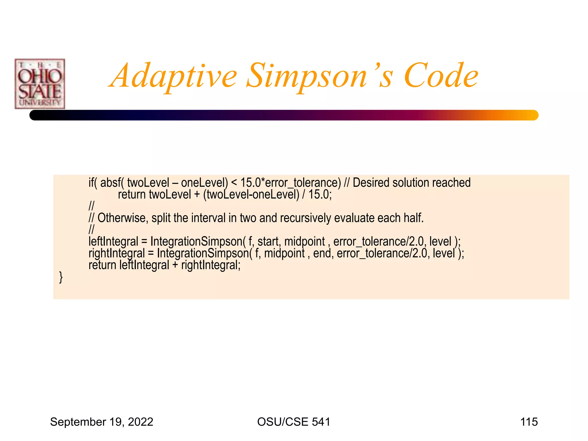 September 19, 2022 OSU/CSE 541 115
Adaptive Simpson’s Code
if( absf( twoLevel – oneLevel) < 15.0*error_tolerance) // Desired solution reached
return twoLevel + (twoLevel-oneLevel) / 15.0;
//
// Otherwise, split the interval in two and recursively evaluate each half.
//
leftIntegral = IntegrationSimpson( f, start, midpoint , error_tolerance/2.0, level );
rightIntegral = IntegrationSimpson( f, midpoint , end, error_tolerance/2.0, level );
return leftIntegral + rightIntegral;
}
 