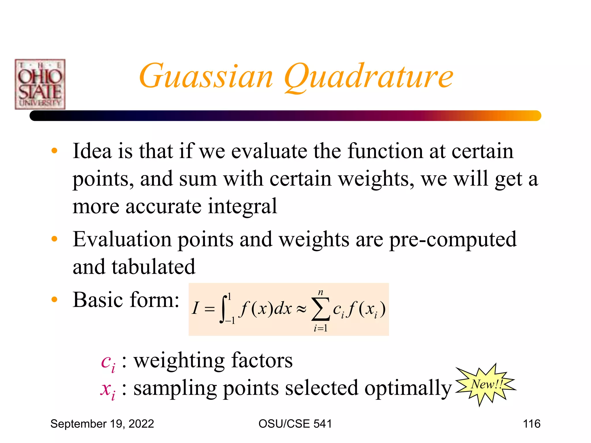 September 19, 2022 OSU/CSE 541 116
• Idea is that if we evaluate the function at certain
points, and sum with certain weights, we will get a
more accurate integral
• Evaluation points and weights are pre-computed
and tabulated
• Basic form:
 




1
1
1
)
(
)
(
n
i
i
i x
f
c
dx
x
f
I
ci : weighting factors
xi : sampling points selected optimally
Guassian Quadrature
New!!
 