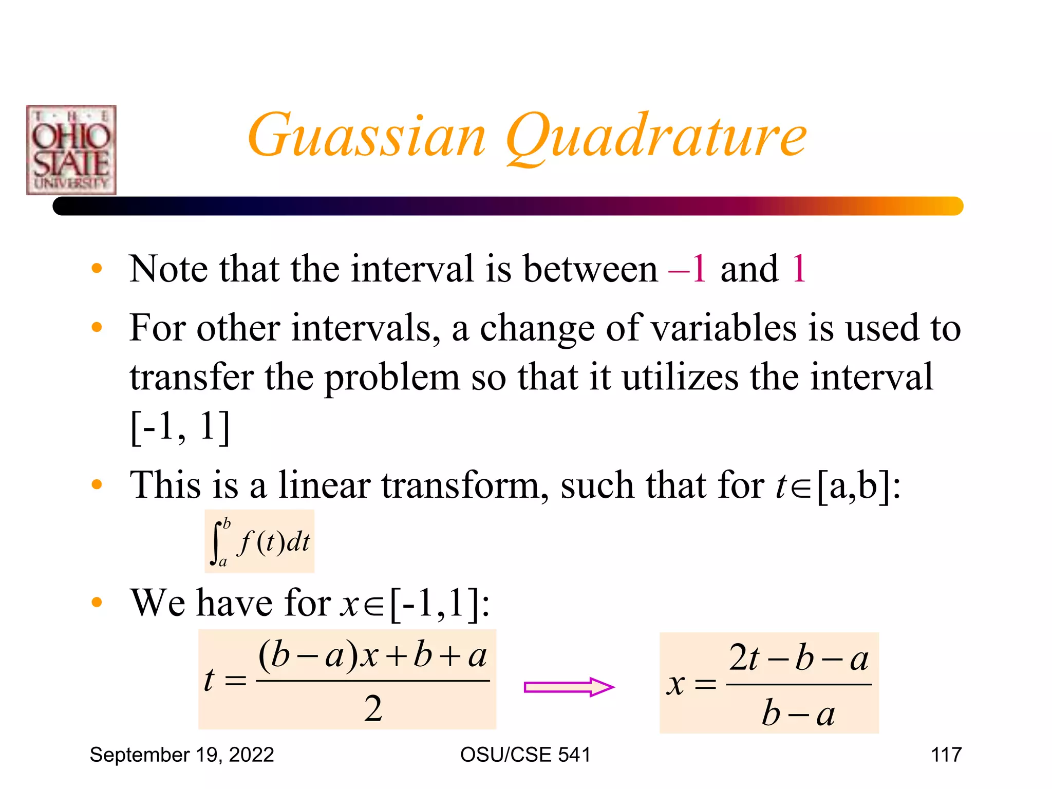 September 19, 2022 OSU/CSE 541 117
• Note that the interval is between –1 and 1
• For other intervals, a change of variables is used to
transfer the problem so that it utilizes the interval
[-1, 1]
• This is a linear transform, such that for t[a,b]:
• We have for x[-1,1]:

b
a
dt
t
f )
(
2
)
( a
b
x
a
b
t




a
b
a
b
t
x




2
Guassian Quadrature
 