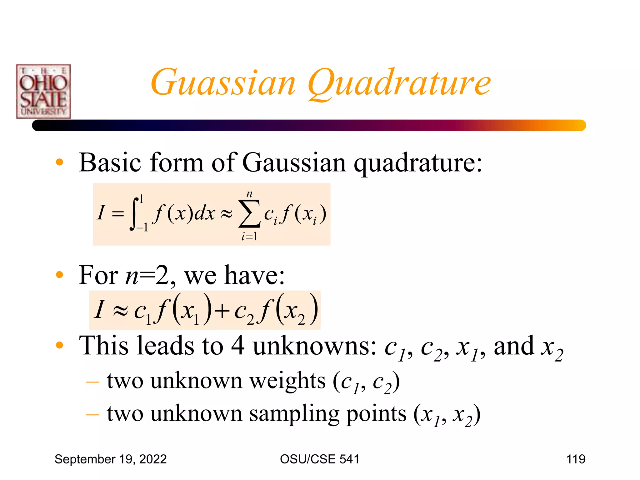 September 19, 2022 OSU/CSE 541 119
• Basic form of Gaussian quadrature:
• For n=2, we have:
• This leads to 4 unknowns: c1, c2, x1, and x2
– two unknown weights (c1, c2)
– two unknown sampling points (x1, x2)
 




1
1
1
)
(
)
(
n
i
i
i x
f
c
dx
x
f
I
   
2
2
1
1 x
f
c
x
f
c
I 

Guassian Quadrature
 