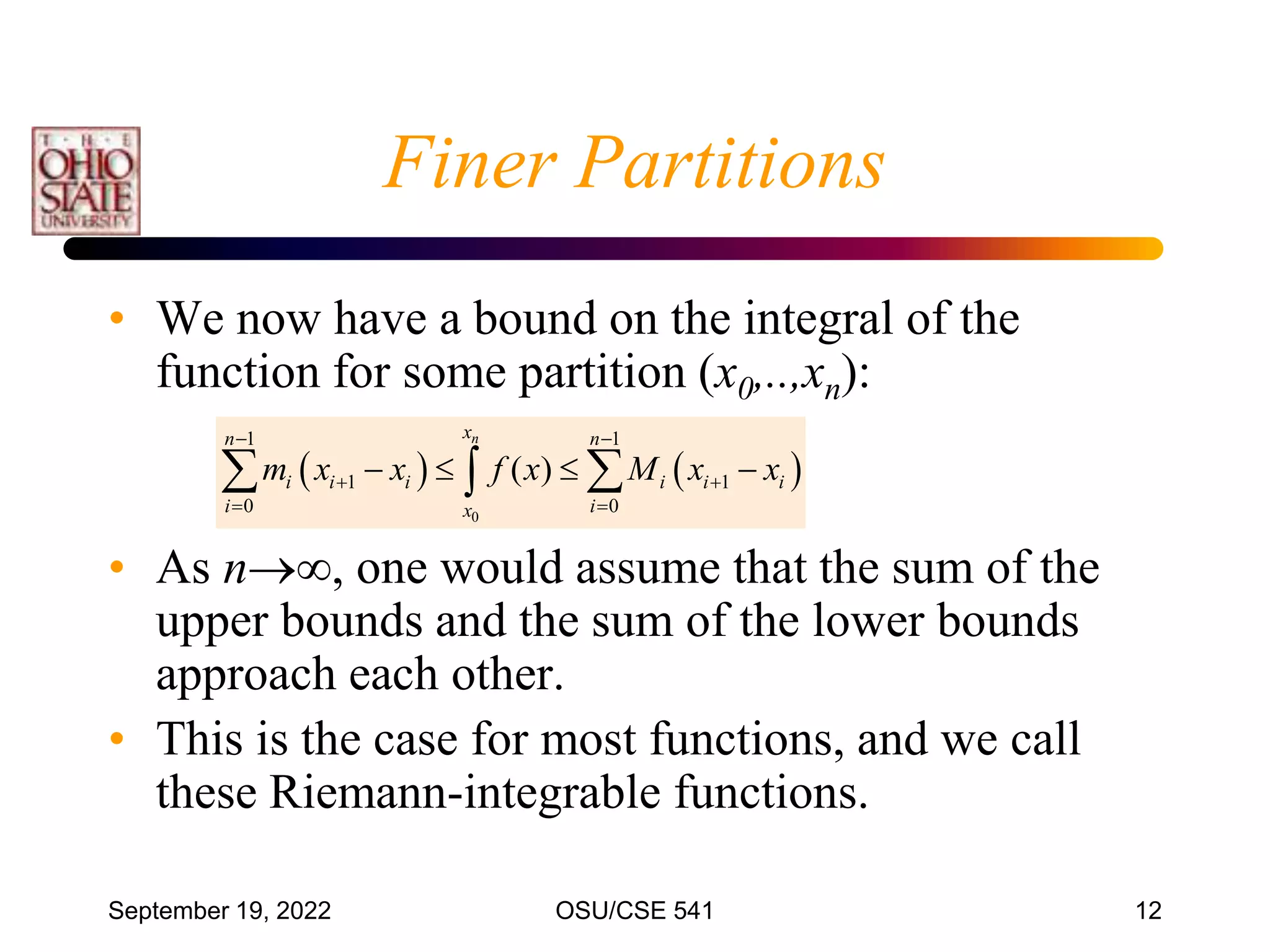September 19, 2022 OSU/CSE 541 12
Finer Partitions
• We now have a bound on the integral of the
function for some partition (x0,..,xn):
• As n, one would assume that the sum of the
upper bounds and the sum of the lower bounds
approach each other.
• This is the case for most functions, and we call
these Riemann-integrable functions.
   
0
1 1
1 1
0 0
( )
n
x
n n
i i i i i i
i i
x
m x x f x M x x
 
 
 
   
 

 