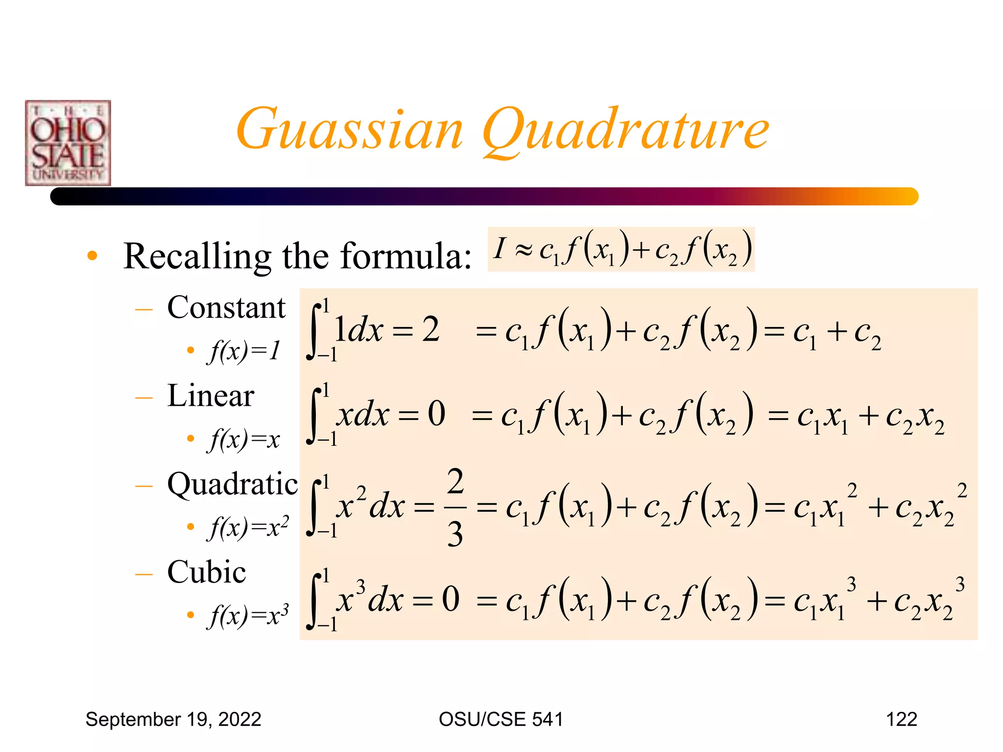 September 19, 2022 OSU/CSE 541 122
Guassian Quadrature
• Recalling the formula:
– Constant
• f(x)=1
– Linear
• f(x)=x
– Quadratic
• f(x)=x2
– Cubic
• f(x)=x3
   
   
   
    3
2
2
3
1
1
2
2
1
1
1
1
3
2
2
2
2
1
1
2
2
1
1
1
1
2
2
2
1
1
2
2
1
1
1
1
2
1
2
2
1
1
1
1
0
3
2
0
2
1
x
c
x
c
x
f
c
x
f
c
dx
x
x
c
x
c
x
f
c
x
f
c
dx
x
x
c
x
c
x
f
c
x
f
c
xdx
c
c
x
f
c
x
f
c
dx




























   
2
2
1
1 x
f
c
x
f
c
I 

 