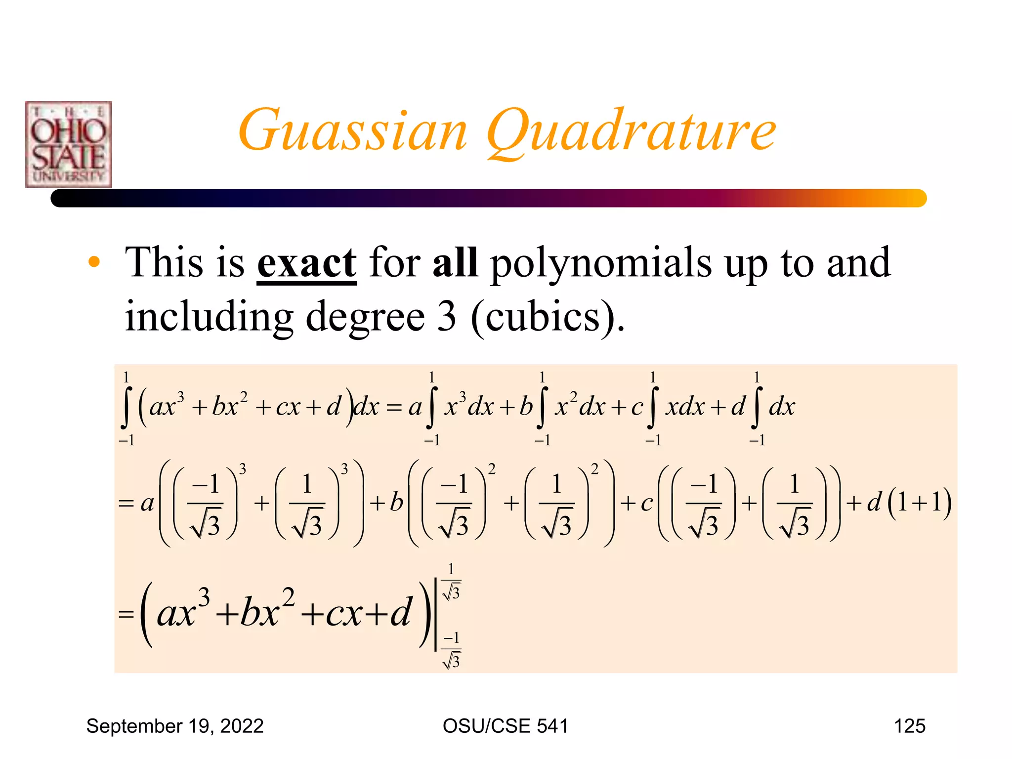 September 19, 2022 OSU/CSE 541 125
Guassian Quadrature
• This is exact for all polynomials up to and
including degree 3 (cubics).
 
 
 
1 1 1 1 1
3 2 3 2
1 1 1 1 1
3 3 2 2
1
3
1
3
1 1 1 1 1 1
1 1
3 3 3 3 3 3
3 2
ax bx cx d dx a x dx b x dx c xdx d dx
a b c d
ax bx cx d
    

      
     
  
           
       
     
           
   
           
 
   

    
  
 