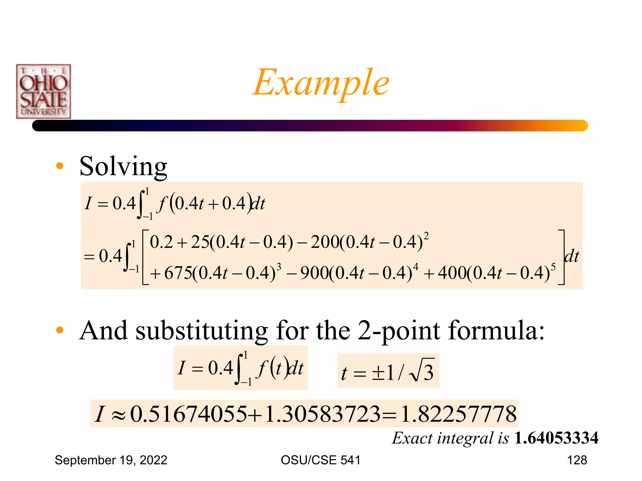 September 19, 2022 OSU/CSE 541 128
• Solving
• And substituting for the 2-point formula:
Exact integral is 1.64053334
 
dt
t
t
t
t
t
dt
t
f
I























1
1 5
4
3
2
1
1
)
4
.
0
4
.
0
(
400
)
4
.
0
4
.
0
(
900
)
4
.
0
4
.
0
(
675
)
4
.
0
4
.
0
(
200
)
4
.
0
4
.
0
(
25
2
.
0
4
.
0
4
.
0
4
.
0
4
.
0
3
/
1


t
82257778
.
1
30583723
.
1
51674055
.
0 


I
 dt
t
f
I 

1
1
4
.
0
Example
 