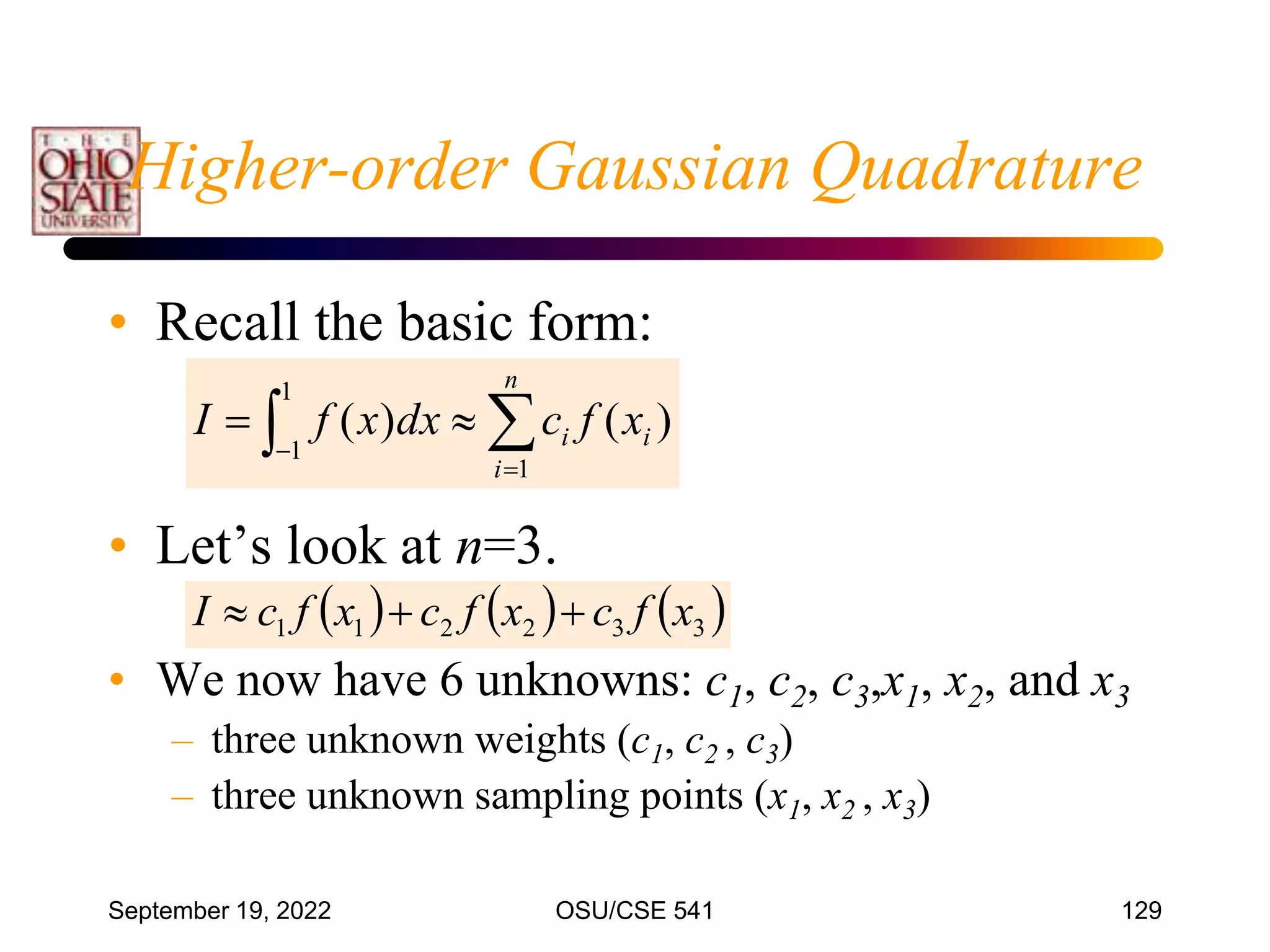 September 19, 2022 OSU/CSE 541 129
• Recall the basic form:
• Let’s look at n=3.
• We now have 6 unknowns: c1, c2, c3,x1, x2, and x3
– three unknown weights (c1, c2 , c3)
– three unknown sampling points (x1, x2 , x3)
 




1
1
1
)
(
)
(
n
i
i
i x
f
c
dx
x
f
I
     
3
3
2
2
1
1 x
f
c
x
f
c
x
f
c
I 


Higher-order Gaussian Quadrature
 