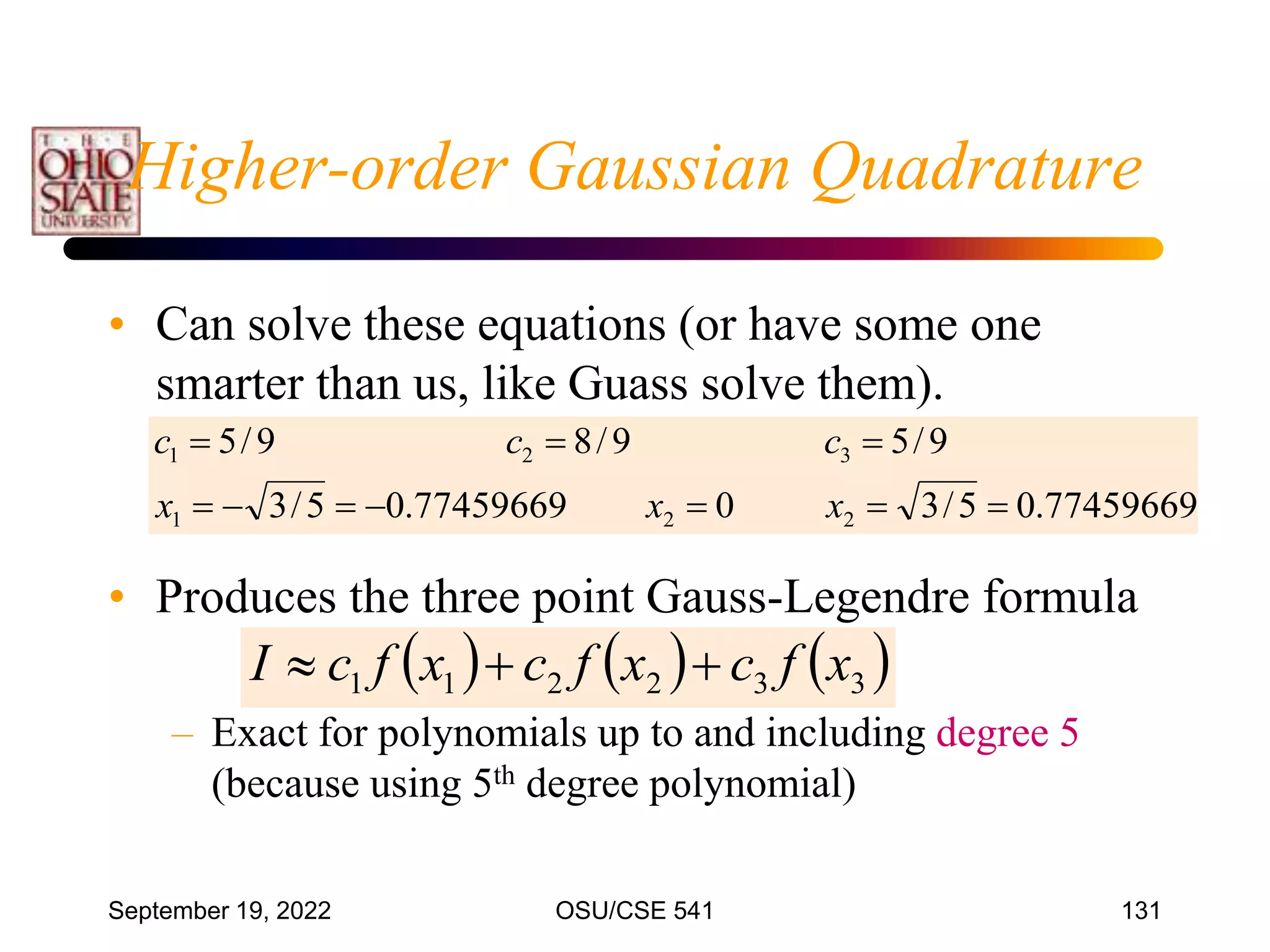 September 19, 2022 OSU/CSE 541 131
• Can solve these equations (or have some one
smarter than us, like Guass solve them).
• Produces the three point Gauss-Legendre formula
– Exact for polynomials up to and including degree 5
(because using 5th degree polynomial)
77459669
.
0
5
/
3
0
77459669
.
0
5
/
3
9
/
5
9
/
8
9
/
5
2
2
1
3
2
1










x
x
x
c
c
c
     
3
3
2
2
1
1 x
f
c
x
f
c
x
f
c
I 


Higher-order Gaussian Quadrature
 