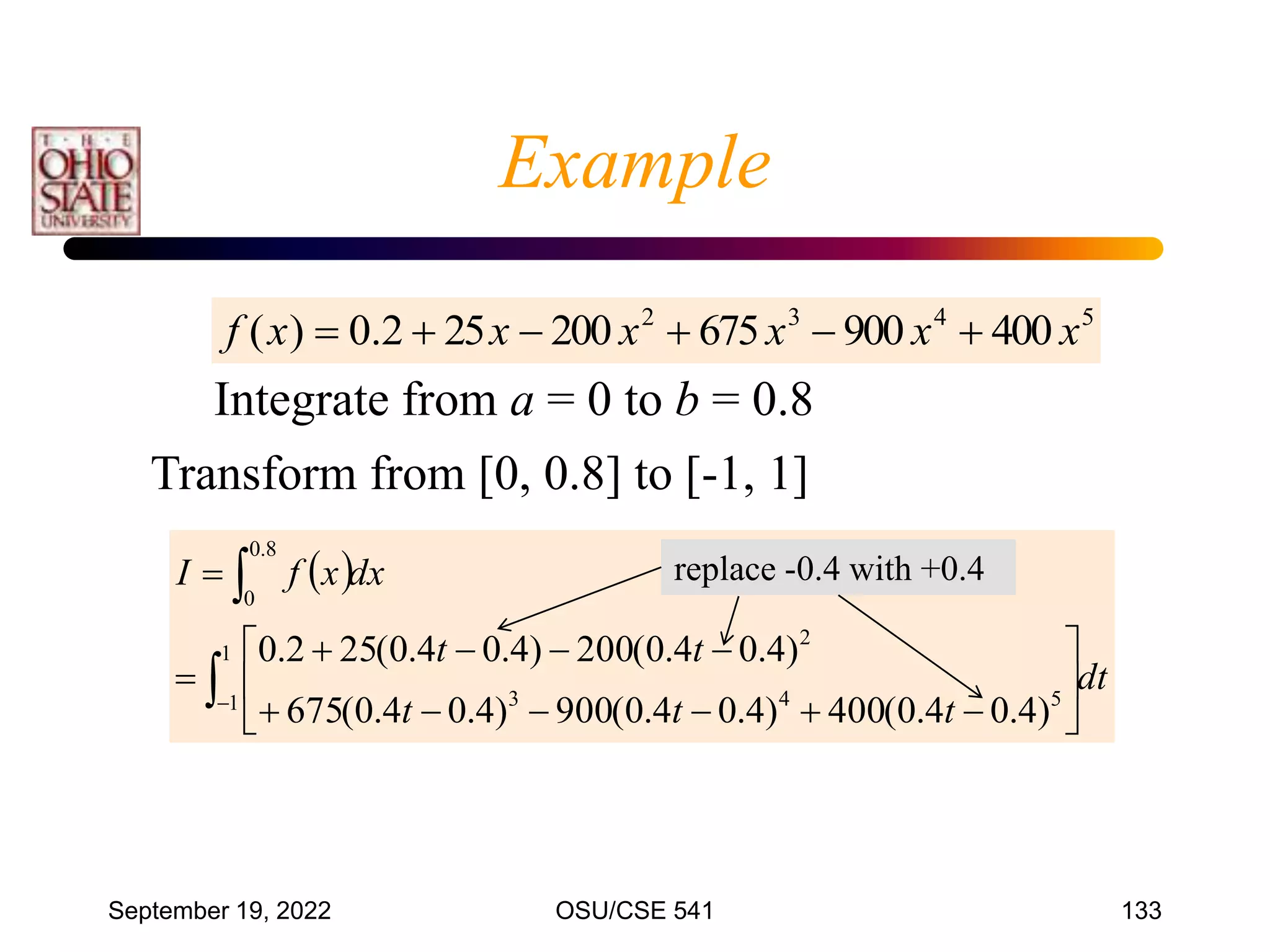 September 19, 2022 OSU/CSE 541 133
5
4
3
2
400
900
675
200
25
2
.
0
)
( x
x
x
x
x
x
f 





Integrate from a = 0 to b = 0.8
Transform from [0, 0.8] to [-1, 1]
 
dt
t
t
t
t
t
dx
x
f
I





















1
1 5
4
3
2
8
.
0
0
)
4
.
0
4
.
0
(
400
)
4
.
0
4
.
0
(
900
)
4
.
0
4
.
0
(
675
)
4
.
0
4
.
0
(
200
)
4
.
0
4
.
0
(
25
2
.
0
Example
replace -0.4 with +0.4
 