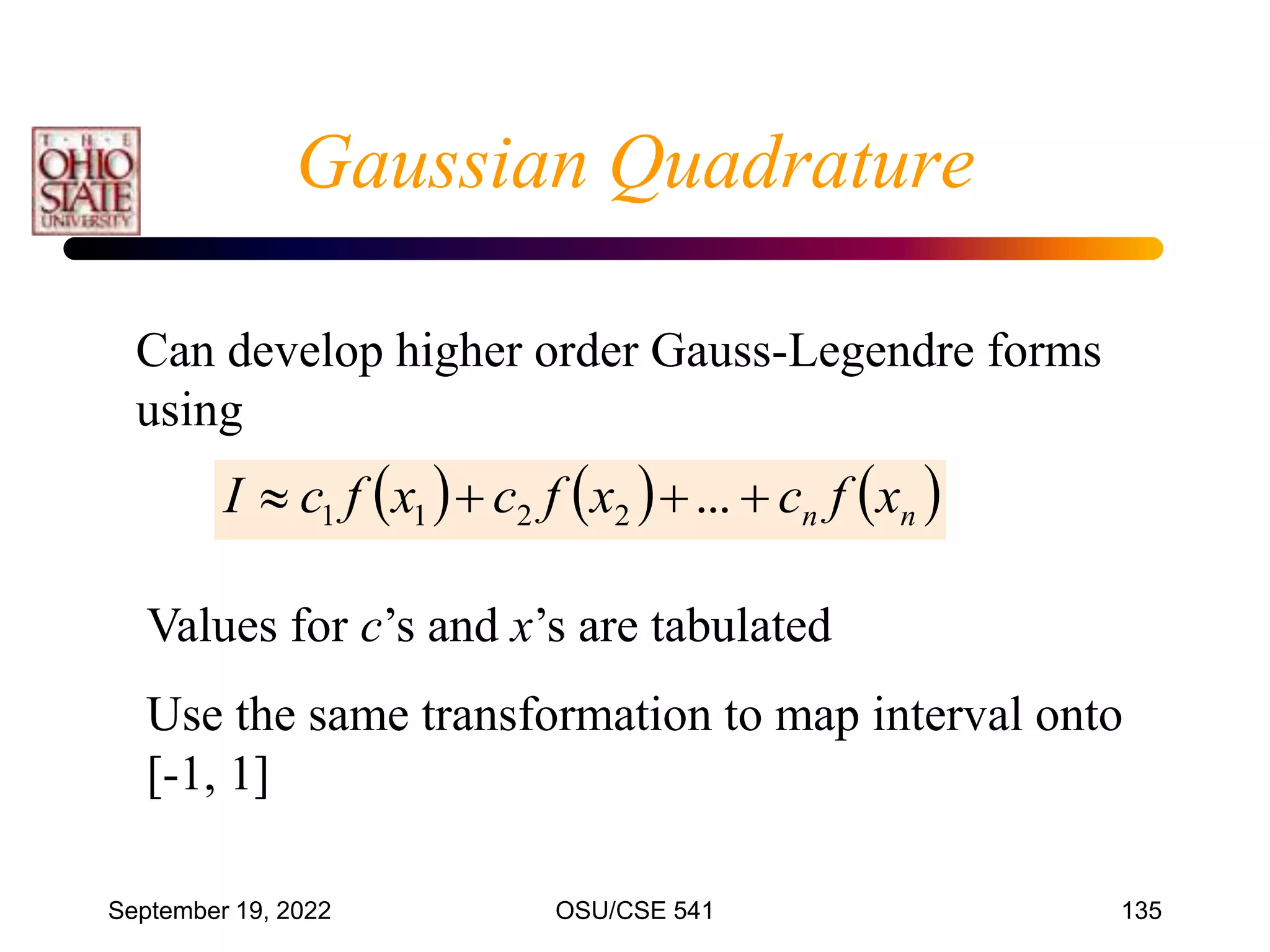 September 19, 2022 OSU/CSE 541 135
Can develop higher order Gauss-Legendre forms
using
     
n
n x
f
c
x
f
c
x
f
c
I 


 ...
2
2
1
1
Values for c’s and x’s are tabulated
Use the same transformation to map interval onto
[-1, 1]
Gaussian Quadrature
 