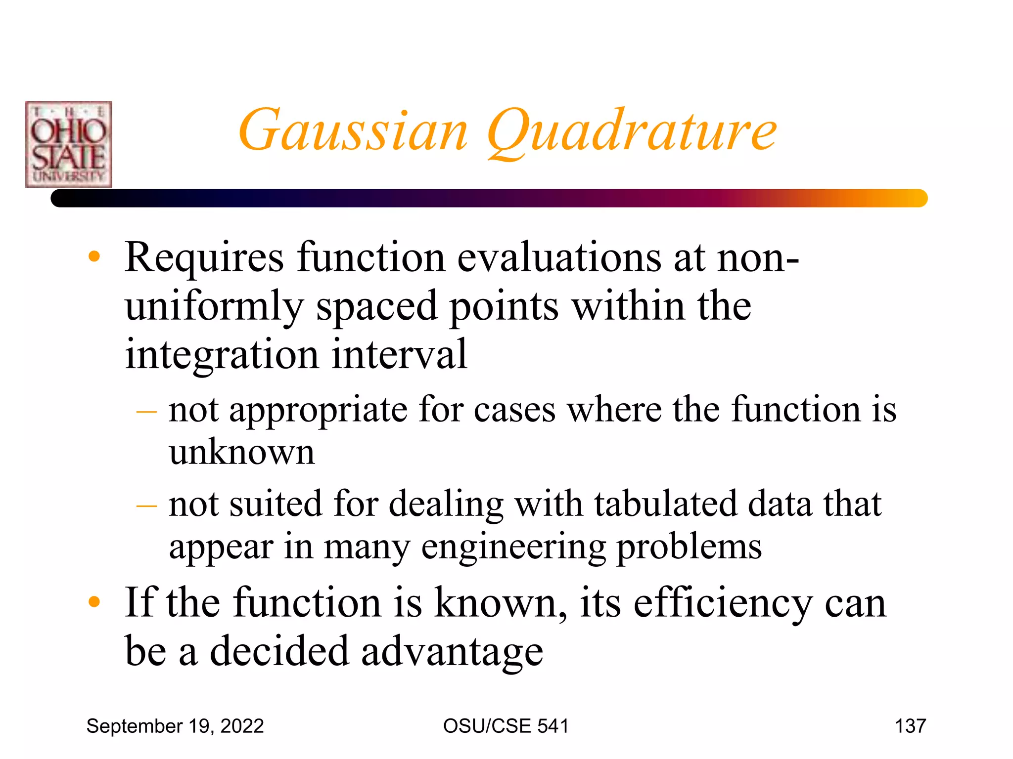 September 19, 2022 OSU/CSE 541 137
Gaussian Quadrature
• Requires function evaluations at non-
uniformly spaced points within the
integration interval
– not appropriate for cases where the function is
unknown
– not suited for dealing with tabulated data that
appear in many engineering problems
• If the function is known, its efficiency can
be a decided advantage
 