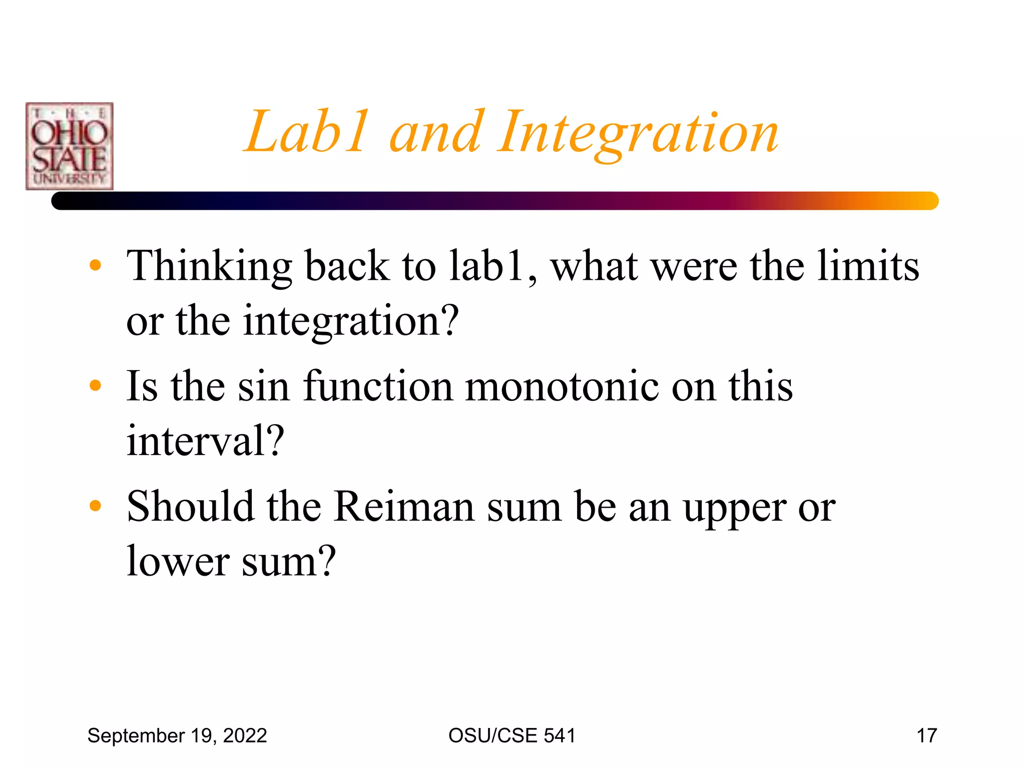 September 19, 2022 OSU/CSE 541 17
Lab1 and Integration
• Thinking back to lab1, what were the limits
or the integration?
• Is the sin function monotonic on this
interval?
• Should the Reiman sum be an upper or
lower sum?
 