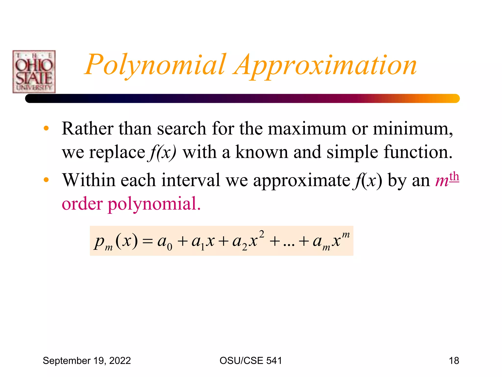 September 19, 2022 OSU/CSE 541 18
Polynomial Approximation
• Rather than search for the maximum or minimum,
we replace f(x) with a known and simple function.
• Within each interval we approximate f(x) by an mth
order polynomial.
m
m
m x
a
x
a
x
a
a
x
p 



 ...
)
( 2
2
1
0
 