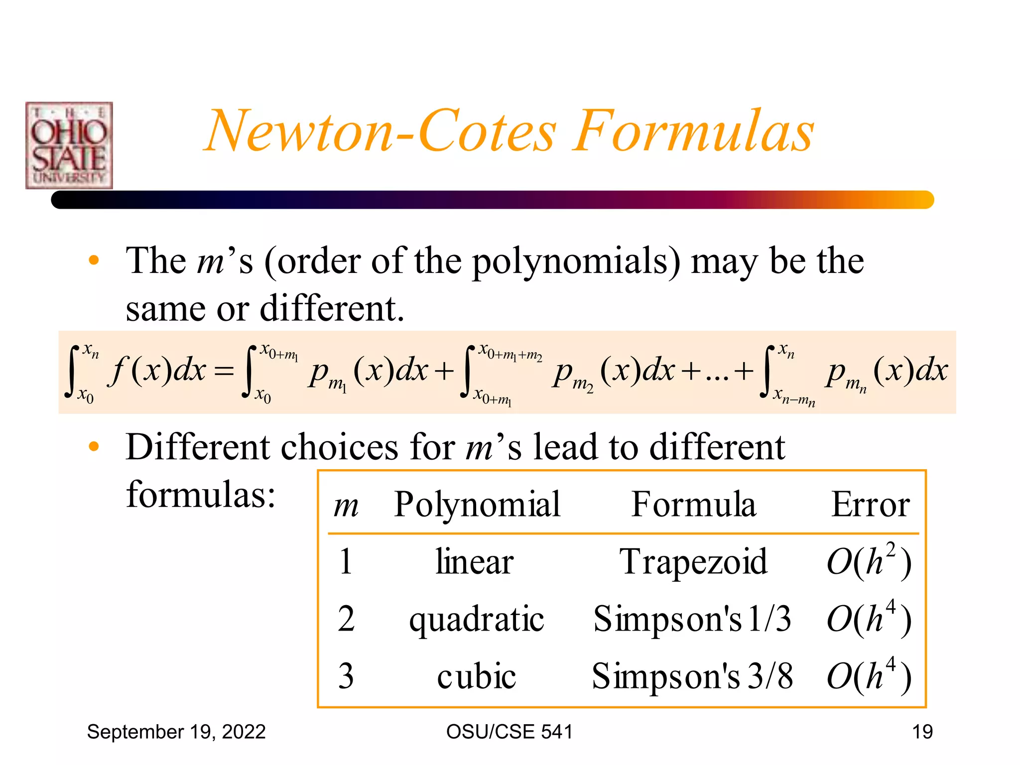 September 19, 2022 OSU/CSE 541 19
• The m’s (order of the polynomials) may be the
same or different.
• Different choices for m’s lead to different
formulas:
1 1 2
1
0 0
1 2
0 0 0
( ) ( ) ( ) ... ( )
n m m m n
n
m n mn
x x x x
m m m
x x x x
f x dx p x dx p x dx p x dx
  
 
   
   
)
(
3/8
s
Simpson'
cubic
3
)
(
1/3
s
Simpson'
quadratic
2
)
(
Trapezoid
linear
1
Error
Formula
Polynomial
4
4
2
h
O
h
O
h
O
m
Newton-Cotes Formulas
 