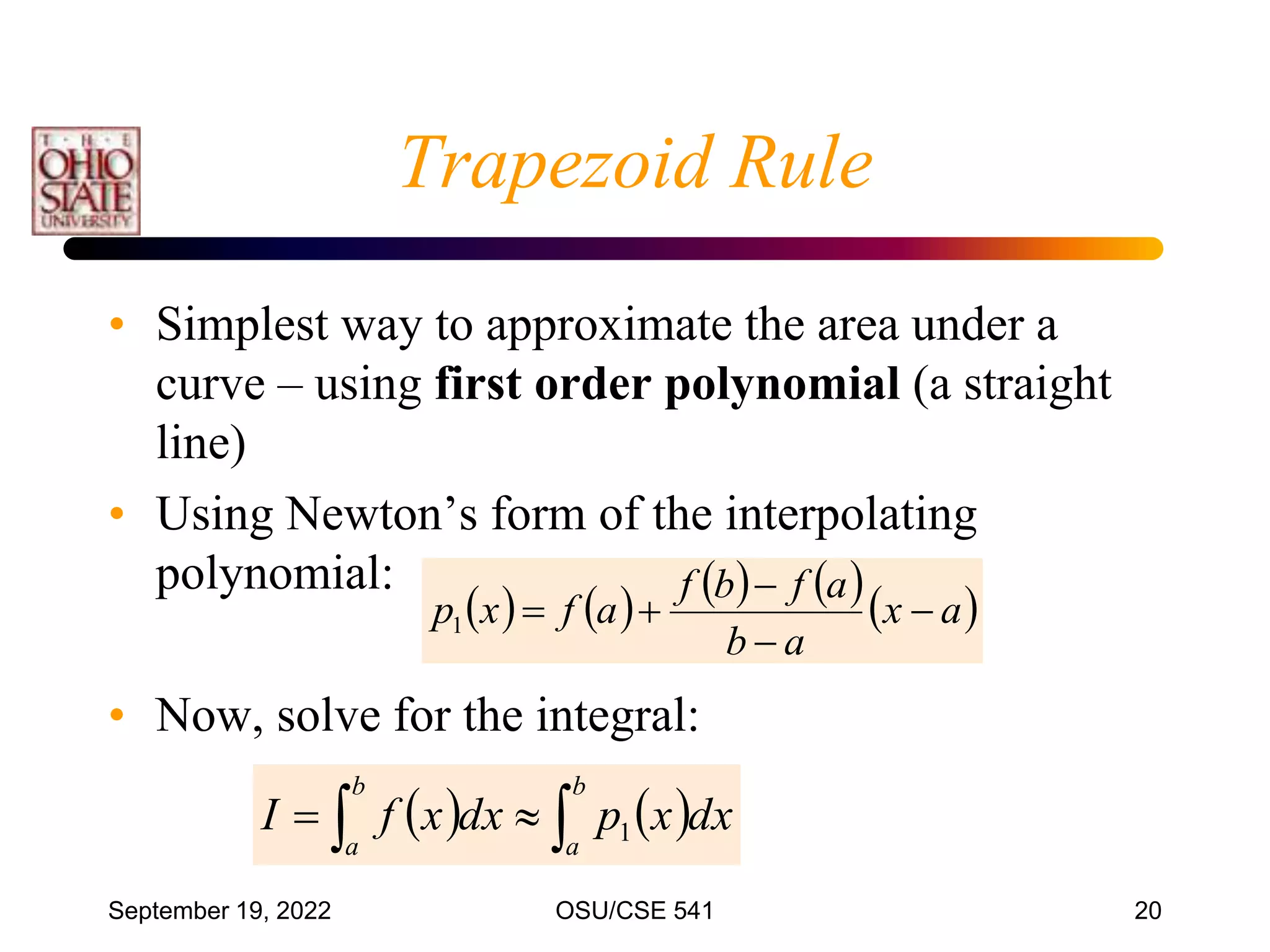September 19, 2022 OSU/CSE 541 20
• Simplest way to approximate the area under a
curve – using first order polynomial (a straight
line)
• Using Newton’s form of the interpolating
polynomial:
• Now, solve for the integral:
   

 

b
a
b
a
dx
x
p
dx
x
f
I 1
        
a
x
a
b
a
f
b
f
a
f
x
p 




1
Trapezoid Rule
 