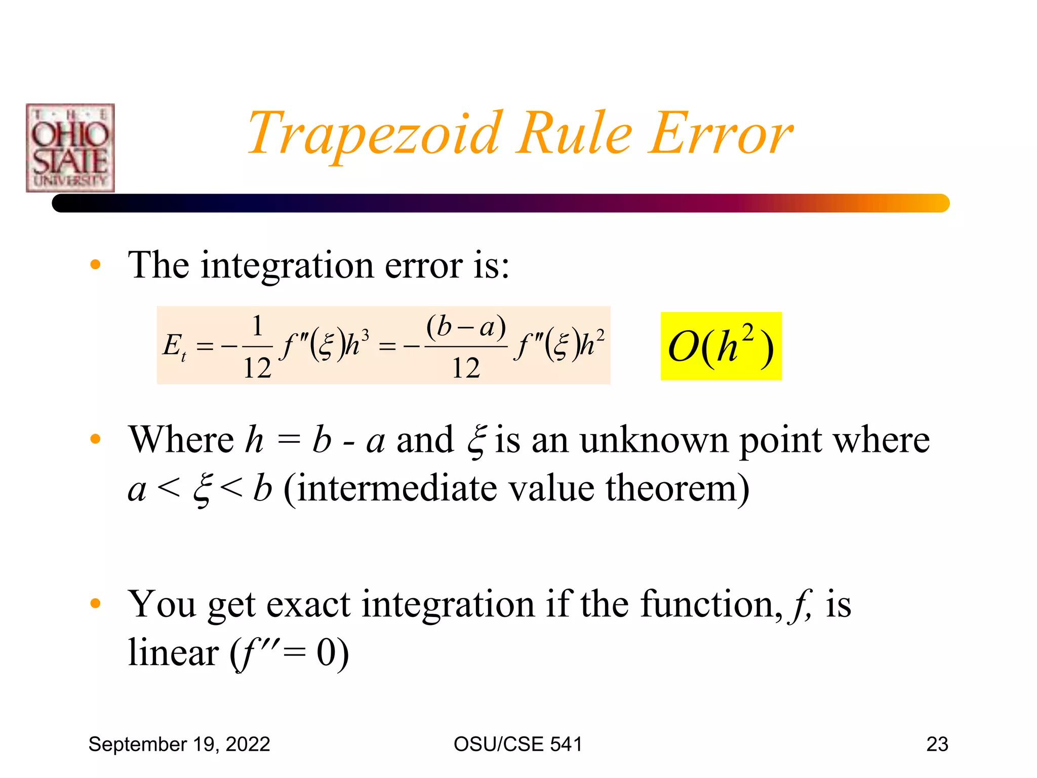 September 19, 2022 OSU/CSE 541 23
• The integration error is:
• Where h = b - a and  is an unknown point where
a <  < b (intermediate value theorem)
• You get exact integration if the function, f, is
linear (f = 0)
    2
3
12
)
(
12
1
h
f
a
b
h
f
Et 
 







 )
( 2
h
O
Trapezoid Rule Error
 