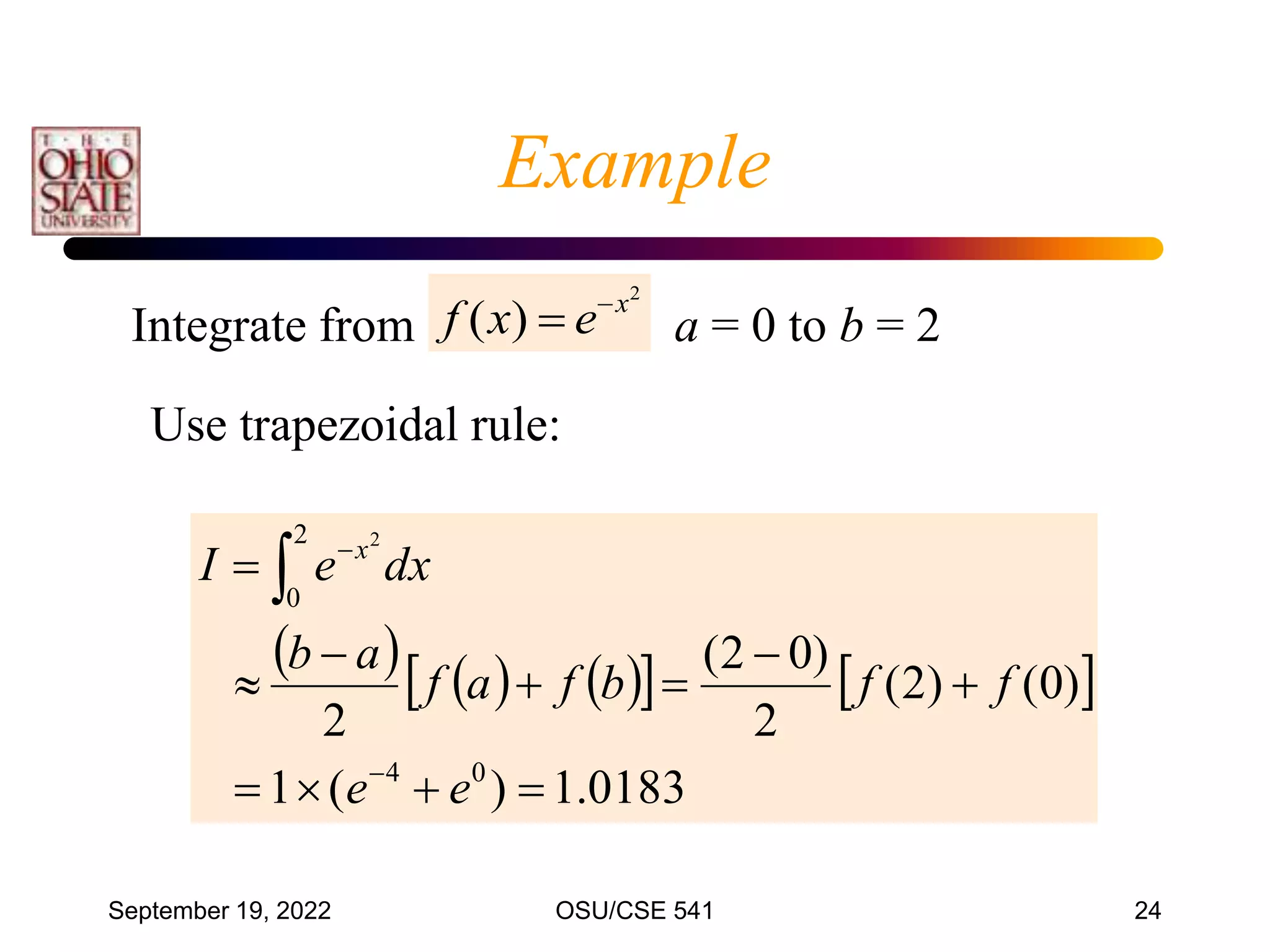 September 19, 2022 OSU/CSE 541 24
2
)
( x
e
x
f 

Integrate from a = 0 to b = 2
     
   
0183
.
1
)
(
1
)
0
(
)
2
(
2
)
0
2
(
2
0
4
2
0
2














e
e
f
f
b
f
a
f
a
b
dx
e
I x
Use trapezoidal rule:
Example
 