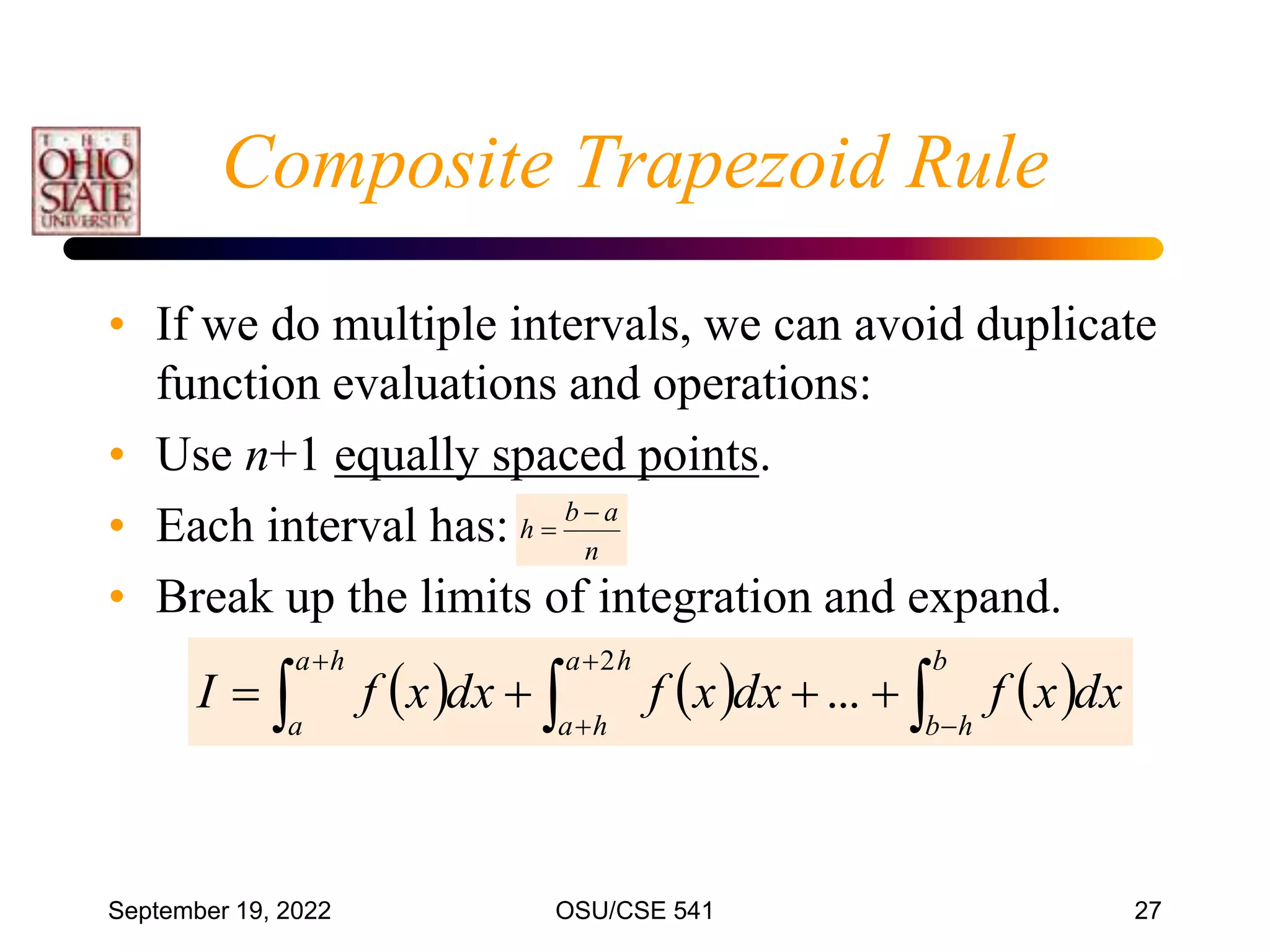 September 19, 2022 OSU/CSE 541 27
• If we do multiple intervals, we can avoid duplicate
function evaluations and operations:
• Use n+1 equally spaced points.
• Each interval has:
• Break up the limits of integration and expand.
n
a
b
h


     


 







b
h
b
h
a
h
a
h
a
a
dx
x
f
dx
x
f
dx
x
f
I ...
2
Composite Trapezoid Rule
 