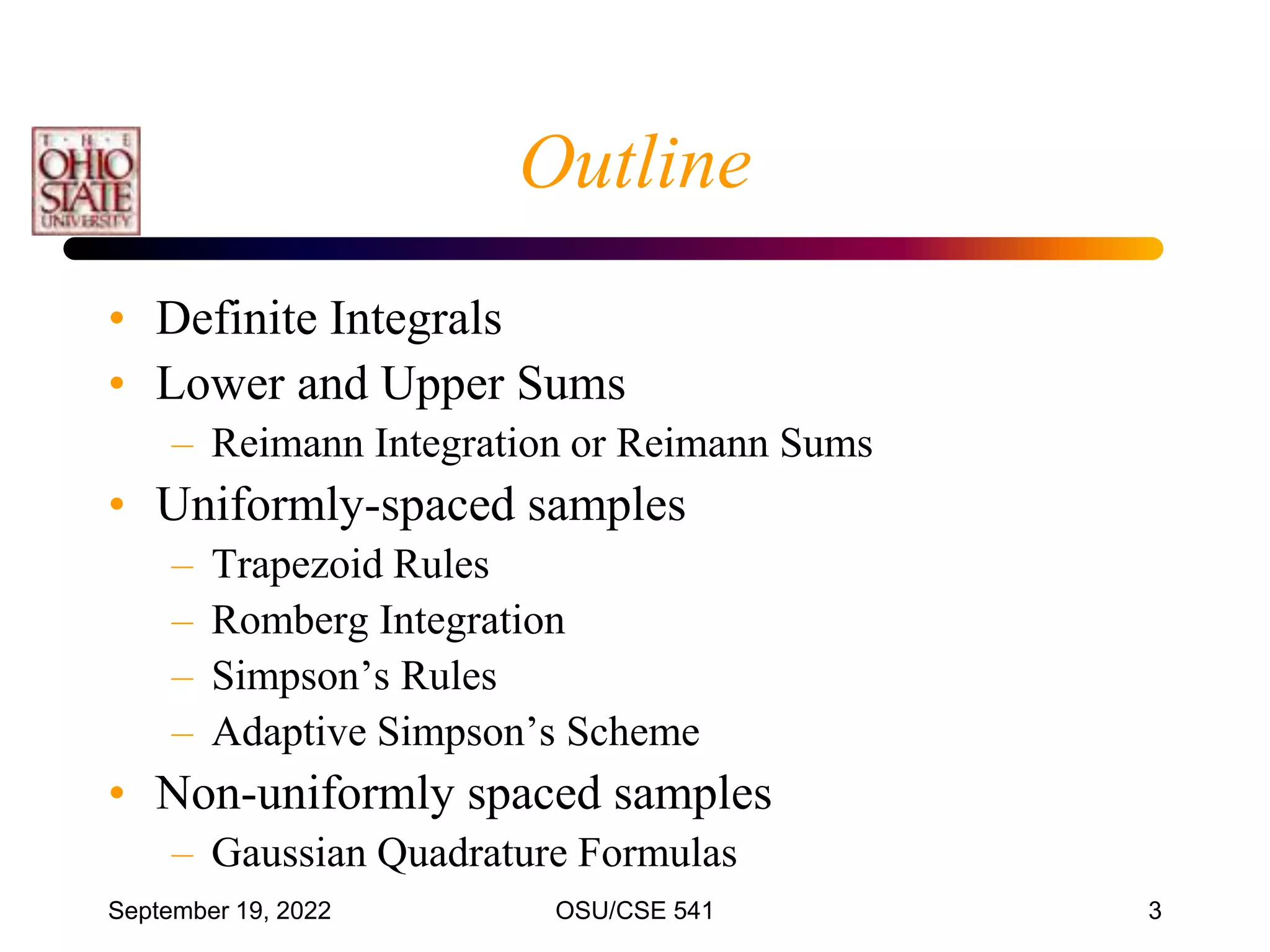 September 19, 2022 OSU/CSE 541 3
Outline
• Definite Integrals
• Lower and Upper Sums
– Reimann Integration or Reimann Sums
• Uniformly-spaced samples
– Trapezoid Rules
– Romberg Integration
– Simpson’s Rules
– Adaptive Simpson’s Scheme
• Non-uniformly spaced samples
– Gaussian Quadrature Formulas
 