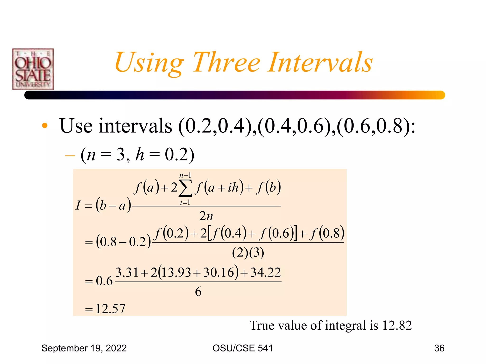 September 19, 2022 OSU/CSE 541 36
• Use intervals (0.2,0.4),(0.4,0.6),(0.6,0.8):
– (n = 3, h = 0.2)
 
     
       
   
 
57
.
12
6
22
.
34
16
.
30
93
.
13
2
31
.
3
6
.
0
)
3
)(
2
(
8
.
0
6
.
0
4
.
0
2
2
.
0
2
.
0
8
.
0
2
2
1
1


















f
f
f
f
n
b
f
ih
a
f
a
f
a
b
I
n
i
True value of integral is 12.82
Using Three Intervals
 