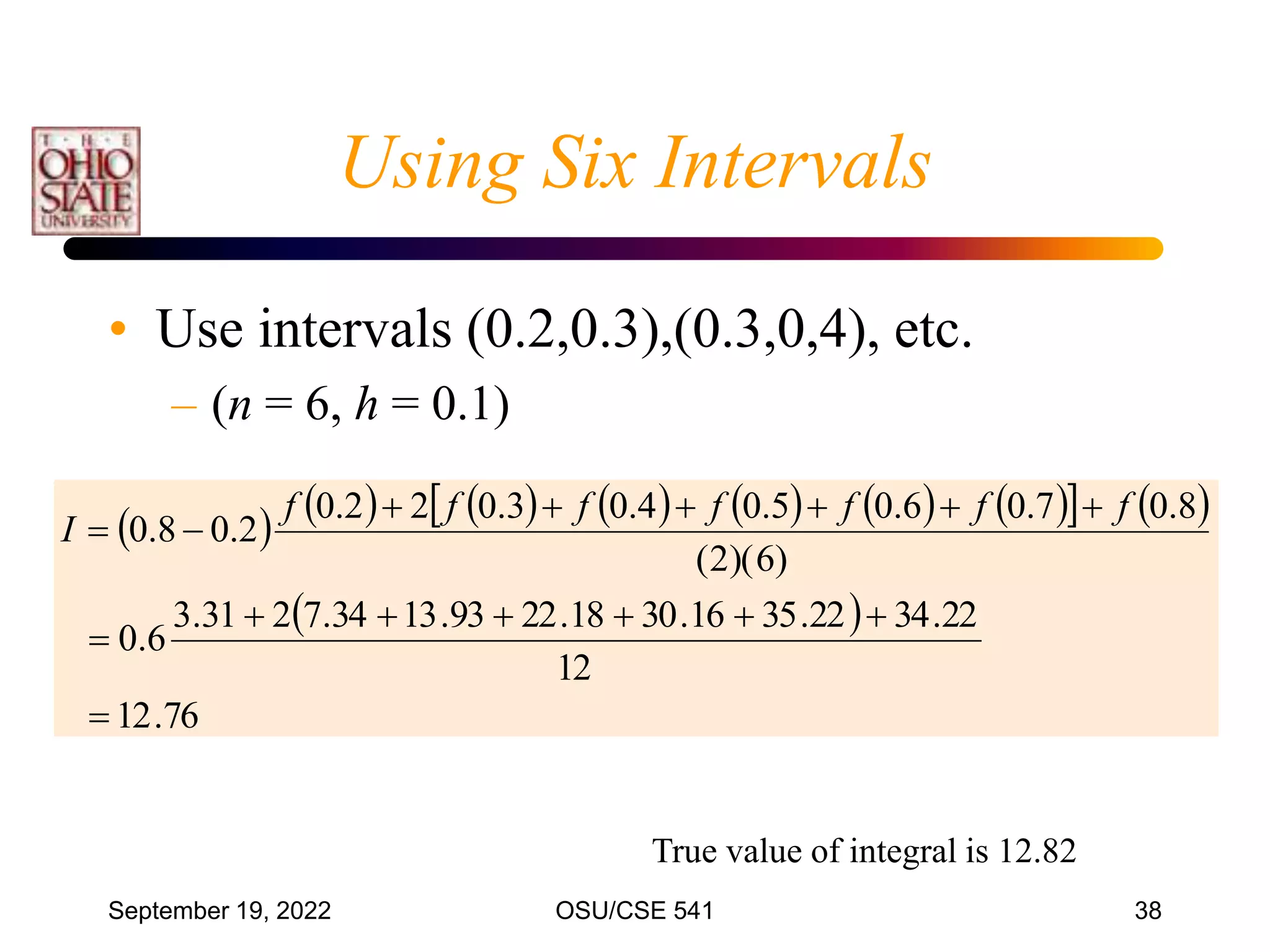 September 19, 2022 OSU/CSE 541 38
             
   
 
76
.
12
12
22
.
34
22
.
35
16
.
30
18
.
22
93
.
13
34
.
7
2
31
.
3
6
.
0
)
6
)(
2
(
8
.
0
7
.
0
6
.
0
5
.
0
4
.
0
3
.
0
2
2
.
0
2
.
0
8
.
0
















f
f
f
f
f
f
f
I
Using Six Intervals
• Use intervals (0.2,0.3),(0.3,0,4), etc.
– (n = 6, h = 0.1)
True value of integral is 12.82
 