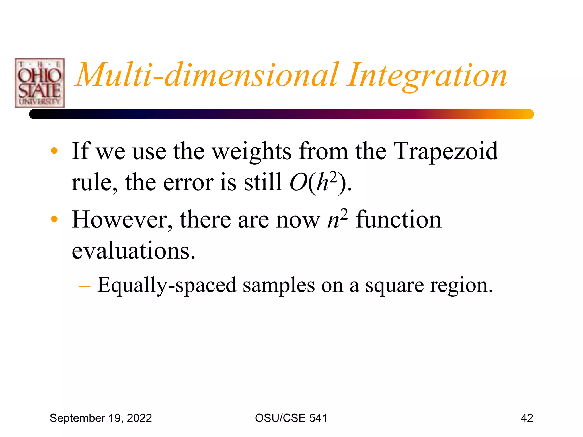September 19, 2022 OSU/CSE 541 42
Multi-dimensional Integration
• If we use the weights from the Trapezoid
rule, the error is still O(h2).
• However, there are now n2 function
evaluations.
– Equally-spaced samples on a square region.
 