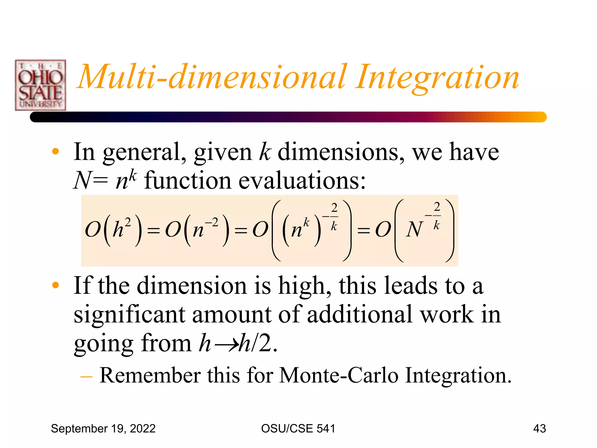 September 19, 2022 OSU/CSE 541 43
Multi-dimensional Integration
• In general, given k dimensions, we have
N= nk function evaluations:
• If the dimension is high, this leads to a
significant amount of additional work in
going from hh/2.
– Remember this for Monte-Carlo Integration.
     
2
2
2 2 k k
k
O h O n O n O N


  
 
    
 
   
 