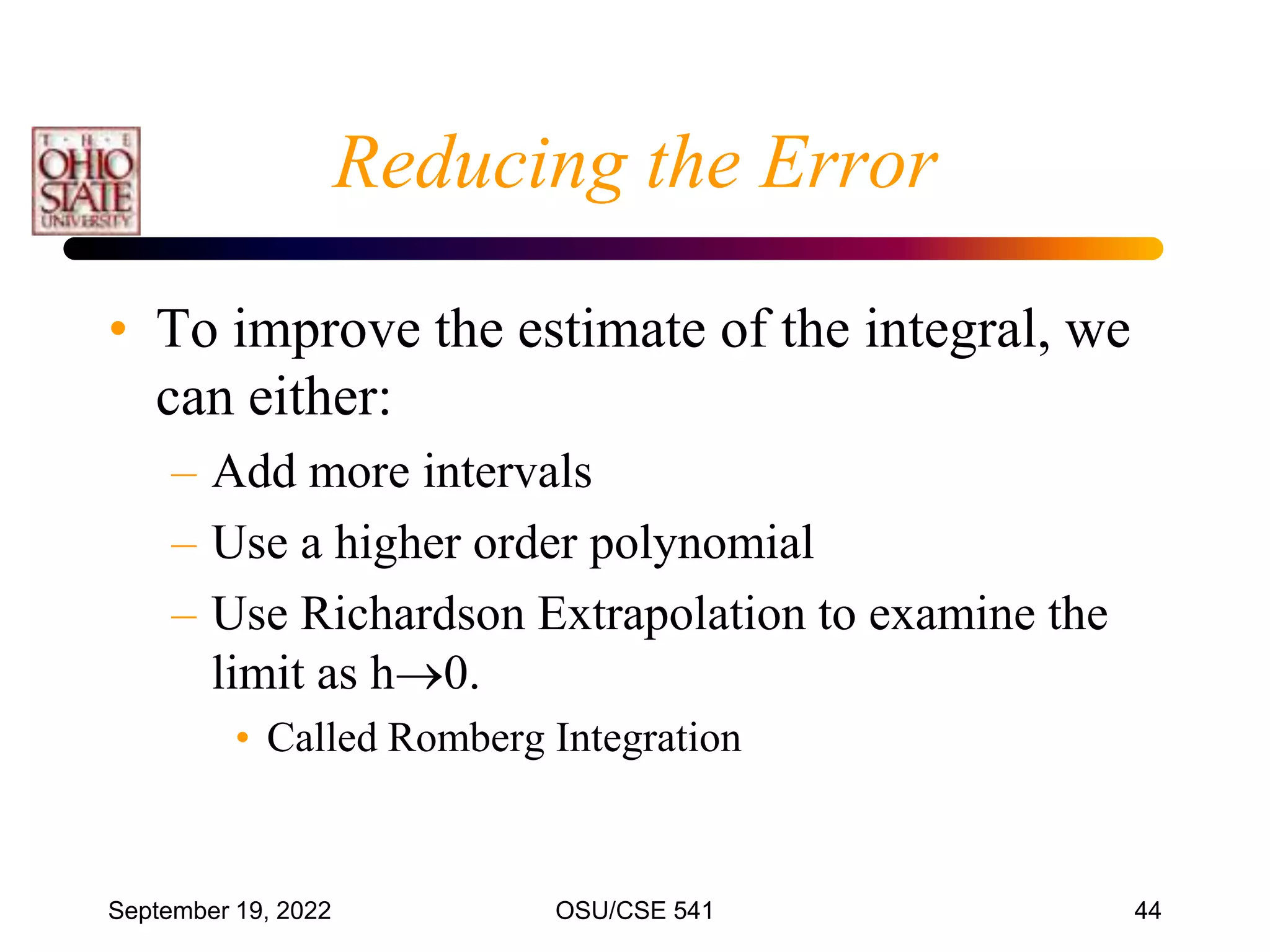 September 19, 2022 OSU/CSE 541 44
Reducing the Error
• To improve the estimate of the integral, we
can either:
– Add more intervals
– Use a higher order polynomial
– Use Richardson Extrapolation to examine the
limit as h0.
• Called Romberg Integration
 